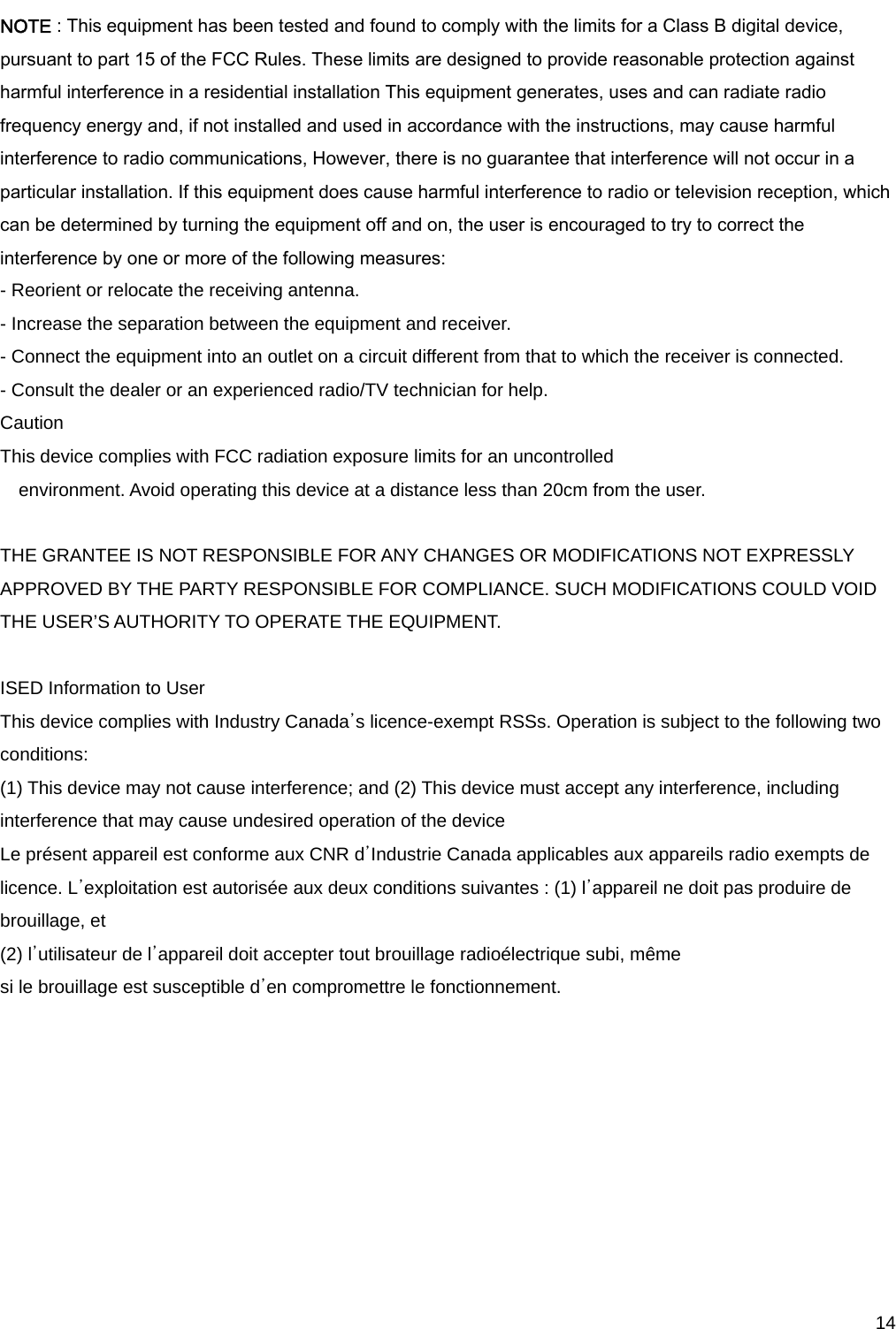     14NOTE : This equipment has been tested and found to comply with the limits for a Class B digital device, pursuant to part 15 of the FCC Rules. These limits are designed to provide reasonable protection against harmful interference in a residential installation This equipment generates, uses and can radiate radio frequency energy and, if not installed and used in accordance with the instructions, may cause harmful interference to radio communications, However, there is no guarantee that interference will not occur in a particular installation. If this equipment does cause harmful interference to radio or television reception, which can be determined by turning the equipment off and on, the user is encouraged to try to correct the interference by one or more of the following measures: - Reorient or relocate the receiving antenna. - Increase the separation between the equipment and receiver. - Connect the equipment into an outlet on a circuit different from that to which the receiver is connected. - Consult the dealer or an experienced radio/TV technician for help. Caution This device complies with FCC radiation exposure limits for an uncontrolled environment. Avoid operating this device at a distance less than 20cm from the user.  THE GRANTEE IS NOT RESPONSIBLE FOR ANY CHANGES OR MODIFICATIONS NOT EXPRESSLY APPROVED BY THE PARTY RESPONSIBLE FOR COMPLIANCE. SUCH MODIFICATIONS COULD VOID THE USER’S AUTHORITY TO OPERATE THE EQUIPMENT.    ISED Information to User   This device complies with Industry Canada’s licence-exempt RSSs. Operation is subject to the following two conditions:  (1) This device may not cause interference; and (2) This device must accept any interference, including interference that may cause undesired operation of the device   Le présent appareil est conforme aux CNR d’Industrie Canada applicables aux appareils radio exempts de licence. L’exploitation est autorisée aux deux conditions suivantes : (1) l’appareil ne doit pas produire de brouillage, et   (2) l’utilisateur de l’appareil doit accepter tout brouillage radioélectrique subi, même   si le brouillage est susceptible d’en compromettre le fonctionnement.    