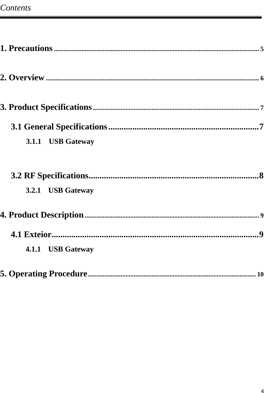     4Contents  1. Precautions .............................................................................................................................. 5  2. Overview ................................................................................................................................... 6  3. Product Specifications ...................................................................................................... 7 3.1 General Specifications ..................................................................... 7        3.1.1  USB Gateway  3.2 RF Specifications ..............................................................................  8 3.2.1  USB Gateway  4. Product Description ........................................................................................................... 9 4.1 Exteior ............................................................................................... 9 4.1.1  USB Gateway  5. Operating Procedure ....................................................................................................... 10         