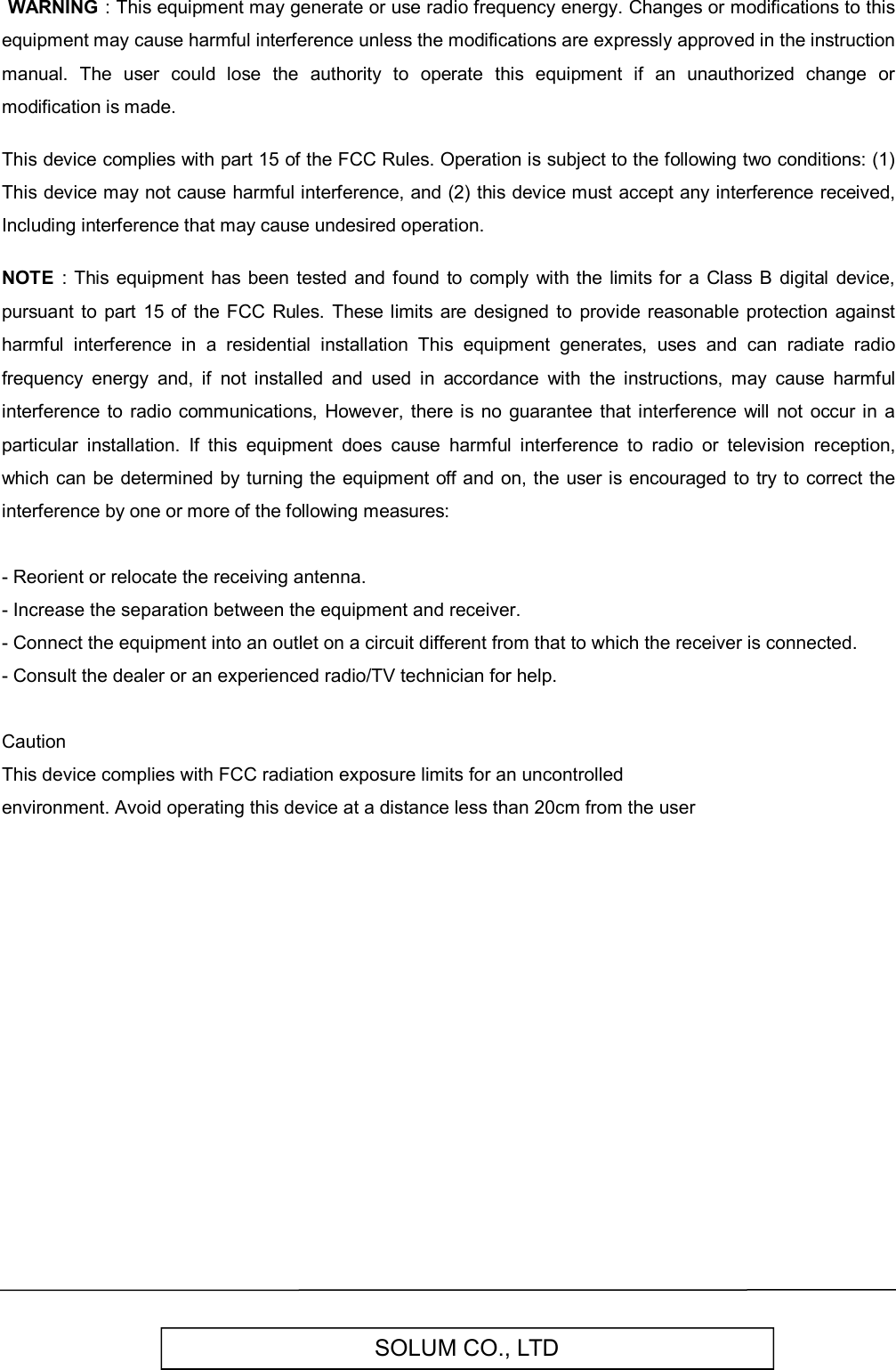 SOLUM CO., LTD WARNING : This equipment may generate or use radio frequency energy. Changes or modifications to this equipment may cause harmful interference unless the modifications are expressly approved in the instruction manual.  The  user  could  lose  the  authority  to  operate  this  equipment  if  an  unauthorized  change  or modification is made.  This device complies with part 15 of the FCC Rules. Operation is subject to the following two conditions: (1) This device may not cause harmful interference, and (2) this device must accept any interference received, Including interference that may cause undesired operation.  NOTE  :  This equipment  has  been  tested and found to comply  with the  limits for  a  Class  B digital  device, pursuant  to  part  15  of  the FCC Rules. These  limits are  designed  to  provide reasonable  protection against harmful  interference  in  a  residential  installation  This  equipment  generates,  uses  and  can  radiate  radio frequency  energy  and,  if  not  installed  and  used  in  accordance  with  the  instructions,  may  cause  harmful interference to radio  communications,  However, there  is  no  guarantee  that interference will  not  occur in a particular  installation.  If  this  equipment  does  cause  harmful  interference  to  radio  or  television  reception, which can be determined  by turning the equipment off and on,  the user is encouraged to try to correct the interference by one or more of the following measures:  - Reorient or relocate the receiving antenna.- Increase the separation between the equipment and receiver.- Connect the equipment into an outlet on a circuit different from that to which the receiver is connected.- Consult the dealer or an experienced radio/TV technician for help.Caution This device complies with FCC radiation exposure limits for an uncontrolled environment. Avoid operating this device at a distance less than 20cm from the user  
