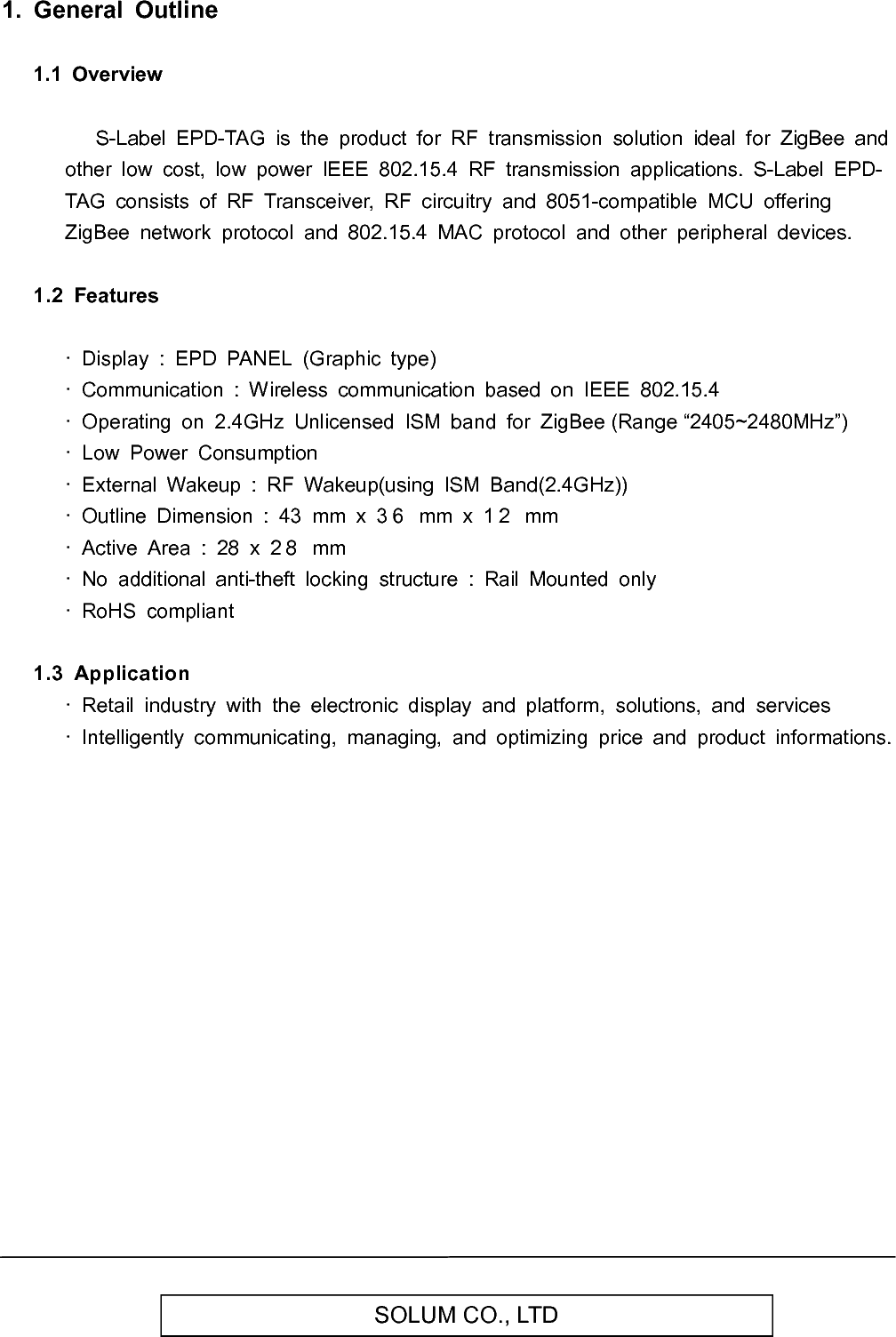   SOLUM CO., LTD  1.  General  Outline  1.1  Overview        S-Label  EPD-TAG  is  the  product  for  RF  transmission  solution  ideal  for  ZigBee  and other  low  cost,  low  power  IEEE  802.15.4  RF  transmission  applications.  S-Label  EPD-TAG  consists  of  RF  Transceiver,  RF  circuitry  and  8051-compatible  MCU  offering ZigBee  network  protocol  and  802.15.4  MAC  protocol  and  other  peripheral  devices.  1.2  Features    ·  Display  :  EPD  PANEL  (Graphic  type) ·  Communication  :  Wireless  communication  based  on  IEEE  802.15.4 ·  Operating  on  2.4GHz  Unlicensed  ISM  band  for  ZigBee (Range “2405~2480MHz”) ·  Low  Power  Consumption ·  External  Wakeup  :  RF  Wakeup(using  ISM  Band(2.4GHz)) ·  Outline  Dimension  :  43  mm  x  3 6   mm  x  1 2   mm ·  Active  Area  :  28  x  2 8   mm ·  No  additional  anti-theft  locking  structure  :  Rail  Mounted  only ·  RoHS  compliant  1.3  Application   ·  Retail  industry  with  the  electronic  display  and  platform,  solutions,  and  services ·  Intelligently  communicating,  managing,  and  optimizing  price  and  product  informations.             