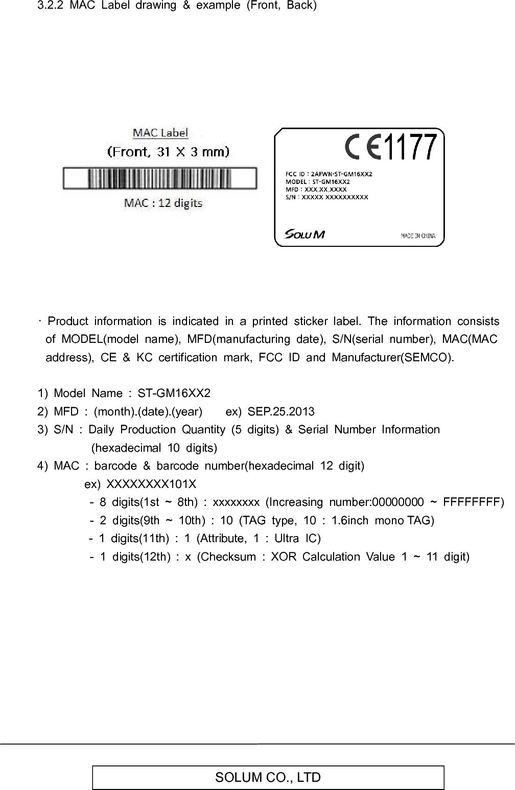   SOLUM CO., LTD 3.2.2  MAC  Label  drawing  &amp;  example  (Front,  Back)                                  ·  Product  information  is  indicated  in  a  printed  sticker  label.  The  information  consists of  MODEL(model  name),  MFD(manufacturing  date),  S/N(serial  number),  MAC(MAC address),  CE  &amp;  KC  certification  mark,  FCC  ID  and  Manufacturer(SEMCO).  1)  Model  Name  :  ST-GM16XX2 2)  MFD  :  (month).(date).(year)        ex)  SEP.25.2013 3)  S/N  :  Daily  Production  Quantity  (5  digits)  &amp;  Serial  Number  Information (hexadecimal  10  digits) 4)  MAC  :  barcode  &amp;  barcode  number(hexadecimal  12  digit)                 ex)  XXXXXXXX101X -  8  digits(1st  ~  8th)  :  xxxxxxxx  (Increasing  number:00000000  ~  FFFFFFFF)                   -  2  digits(9th  ~  10th)  :  10  (TAG  type,  10  :  1.6inch  mono TAG)                               -  1  digits(11th)  :  1  (Attribute,  1  :  Ultra  IC)                   -  1  digits(12th)  :  x  (Checksum  :  XOR  Calculation  Value  1  ~  11  digit)