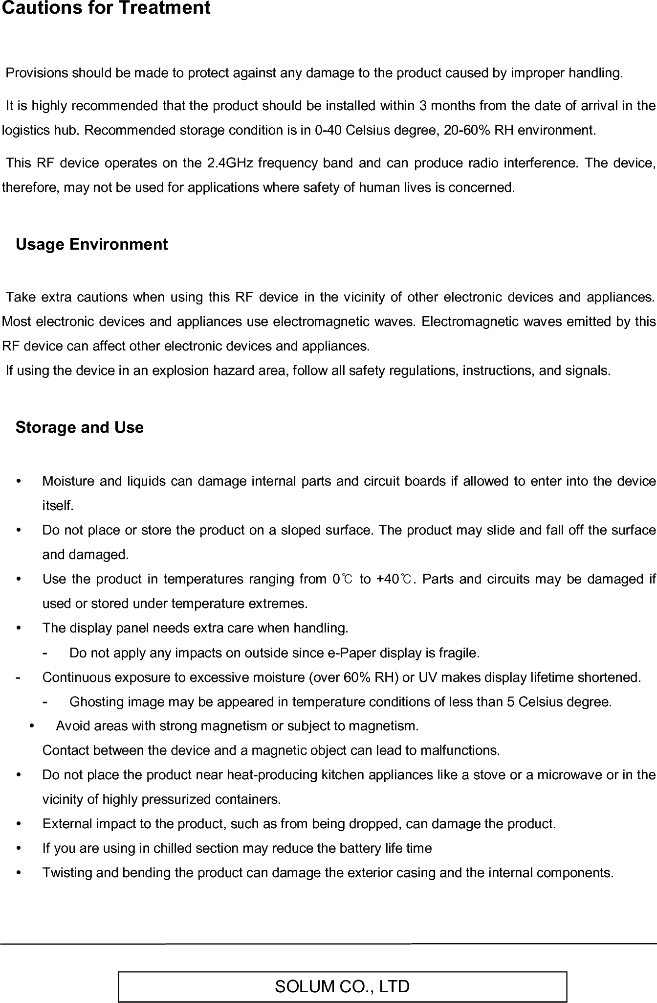   SOLUM CO., LTD Cautions for Treatment   Provisions should be made to protect against any damage to the product caused by improper handling.   It is highly recommended that the product should be installed within 3 months from the date of arrival in the logistics hub. Recommended storage condition is in 0-40 Celsius degree, 20-60% RH environment.   This RF device  operates  on the  2.4GHz  frequency  band and can  produce radio  interference.  The  device, therefore, may not be used for applications where safety of human lives is concerned.  Usage Environment   Take  extra cautions when using  this RF  device  in the vicinity of  other  electronic  devices  and appliances. Most electronic devices and appliances use electromagnetic waves. Electromagnetic waves emitted by this RF device can affect other electronic devices and appliances.  If using the device in an explosion hazard area, follow all safety regulations, instructions, and signals.  Storage and Use    Moisture and liquids can damage internal parts and circuit boards  if  allowed  to enter into  the device itself.   Do not place or store the product on a sloped surface. The product may slide and fall off the surface and damaged.   Use  the product  in  temperatures  ranging from  0℃ to +40℃.  Parts  and  circuits may  be damaged if used or stored under temperature extremes.   The display panel needs extra care when handling. -  Do not apply any impacts on outside since e-Paper display is fragile. -  Continuous exposure to excessive moisture (over 60% RH) or UV makes display lifetime shortened. -  Ghosting image may be appeared in temperature conditions of less than 5 Celsius degree.   Avoid areas with strong magnetism or subject to magnetism.  Contact between the device and a magnetic object can lead to malfunctions.   Do not place the product near heat-producing kitchen appliances like a stove or a microwave or in the vicinity of highly pressurized containers.   External impact to the product, such as from being dropped, can damage the product.   If you are using in chilled section may reduce the battery life time   Twisting and bending the product can damage the exterior casing and the internal components. 