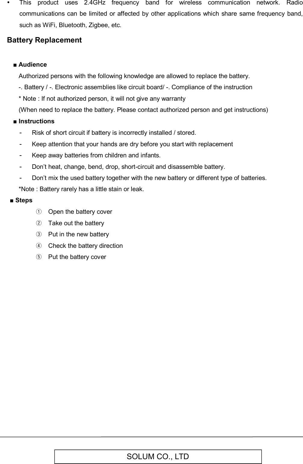   SOLUM CO., LTD   This  product  uses  2.4GHz  frequency  band  for  wireless  communication  network.  Radio communications can be limited or affected by other applications  which share same frequency  band, such as WiFi, Bluetooth, Zigbee, etc. Battery Replacement  ■ Audience   Authorized persons with the following knowledge are allowed to replace the battery.   -. Battery / -. Electronic assemblies like circuit board/ -. Compliance of the instruction   * Note : If not authorized person, it will not give any warranty   (When need to replace the battery. Please contact authorized person and get instructions) ■ Instructions -  Risk of short circuit if battery is incorrectly installed / stored. -  Keep attention that your hands are dry before you start with replacement -  Keep away batteries from children and infants. -  Don’t heat, change, bend, drop, short-circuit and disassemble battery. -  Don’t mix the used battery together with the new battery or different type of batteries.    *Note : Battery rarely has a little stain or leak. ■ Steps ①  Open the battery cover ②  Take out the battery ③  Put in the new battery ④  Check the battery direction ⑤  Put the battery cover                