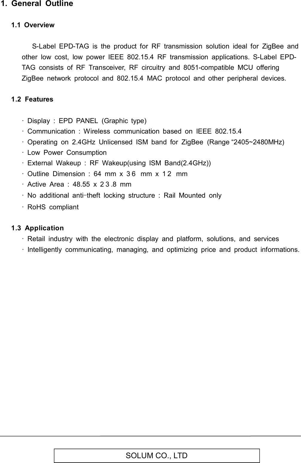   SOLUM CO., LTD 1.  General  Outline  1.1  Overview        S-Label  EPD-TAG  is  the  product  for  RF  transmission  solution  ideal  for  ZigBee  and other  low  cost,  low  power  IEEE  802.15.4  RF  transmission  applications.  S-Label  EPD-TAG  consists  of  RF  Transceiver,  RF  circuitry  and  8051-compatible  MCU  offering ZigBee  network  protocol  and  802.15.4  MAC  protocol  and  other  peripheral  devices.  1.2  Features    ·  Display  :  EPD  PANEL  (Graphic  type) ·  Communication  :  Wireless  communication  based  on  IEEE  802.15.4 ·  Operating  on  2.4GHz  Unlicensed  ISM  band  for  ZigBee  (Range “2405~2480MHz) ·  Low  Power  Consumption ·  External  Wakeup  :  RF  Wakeup(using  ISM  Band(2.4GHz)) ·  Outline  Dimension  :  64  mm  x  3 6   mm  x  1 2   mm ·  Active  Area  :  48.55  x  2 3 .8  mm ·  No  additional  anti-theft  locking  structure  :  Rail  Mounted  only ·  RoHS  compliant  1.3  Application   ·  Retail  industry  with  the  electronic  display  and  platform,  solutions,  and  services ·  Intelligently  communicating,  managing,  and  optimizing  price  and  product  informations.                