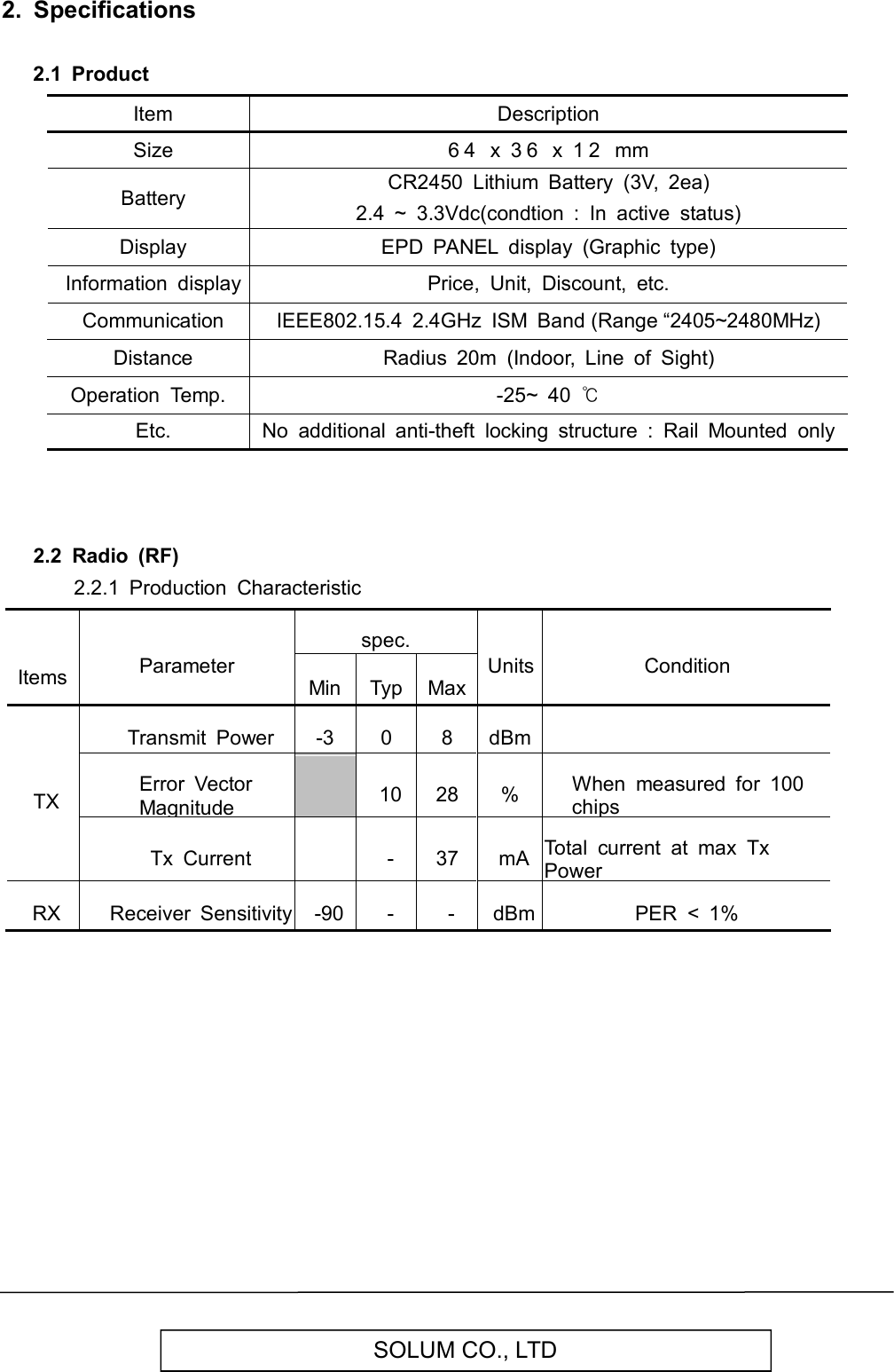   SOLUM CO., LTD 2.  Specifications  2.1  Product         Item Description   Size 6 4   x  3 6   x  1 2   mm   Battery CR2450  Lithium  Battery  (3V,  2ea) 2.4  ~  3.3Vdc(condtion  :  In  active  status)   Display EPD  PANEL  display  (Graphic  type)   Information  display Price,  Unit,  Discount,  etc.   Communication IEEE802.15.4  2.4GHz  ISM  Band (Range “2405~2480MHz)   Distance Radius  20m  (Indoor,  Line  of  Sight) Operation  Temp. -25~  40 ℃   Etc. No  additional  anti-theft  locking  structure  :  Rail  Mounted  only    2.2  Radio  (RF)         2.2.1  Production  Characteristic     Items Parameter spec. Units Condition Min Typ Max TX Transmit  Power -3 0 8 dBm  Error  Vector Magnitude  10 28 % When  measured  for  100 chips Tx  Current  - 37 mA Total  current  at  max  Tx Power RX Receiver  Sensitivity -90 - - dBm PER  &lt;  1%                