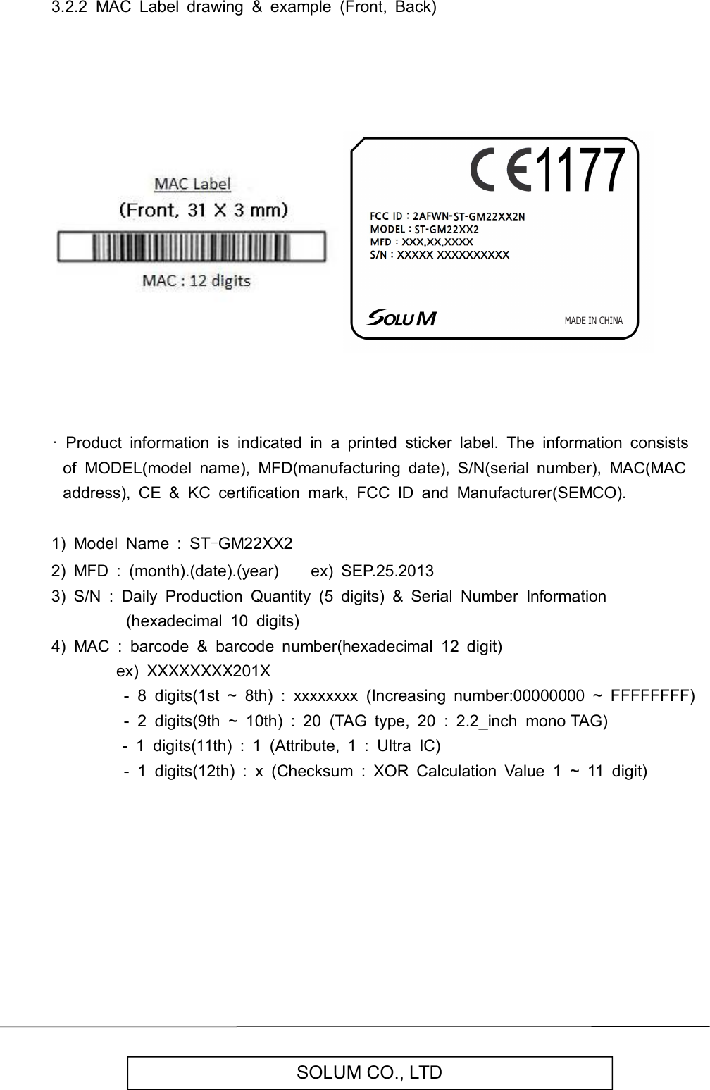   SOLUM CO., LTD 3.2.2  MAC  Label  drawing  &amp;  example  (Front,  Back)                                    ·  Product  information  is  indicated  in  a  printed  sticker  label.  The  information  consists of  MODEL(model  name),  MFD(manufacturing  date),  S/N(serial  number),  MAC(MAC address),  CE  &amp;  KC  certification  mark,  FCC  ID  and  Manufacturer(SEMCO).  1)  Model  Name  :  ST-GM22XX2 2)  MFD  :  (month).(date).(year)        ex)  SEP.25.2013 3)  S/N  :  Daily  Production  Quantity  (5  digits)  &amp;  Serial  Number  Information (hexadecimal  10  digits) 4)  MAC  :  barcode  &amp;  barcode  number(hexadecimal  12  digit)                 ex)  XXXXXXXX201X                   -  8  digits(1st  ~  8th)  :  xxxxxxxx  (Increasing  number:00000000  ~  FFFFFFFF)                   -  2  digits(9th  ~  10th)  :  20  (TAG  type,  20  :  2.2_inch  mono TAG)                               -  1  digits(11th)  :  1  (Attribute,  1  :  Ultra  IC)                   -  1  digits(12th)  :  x  (Checksum  :  XOR  Calculation  Value  1  ~  11  digit)