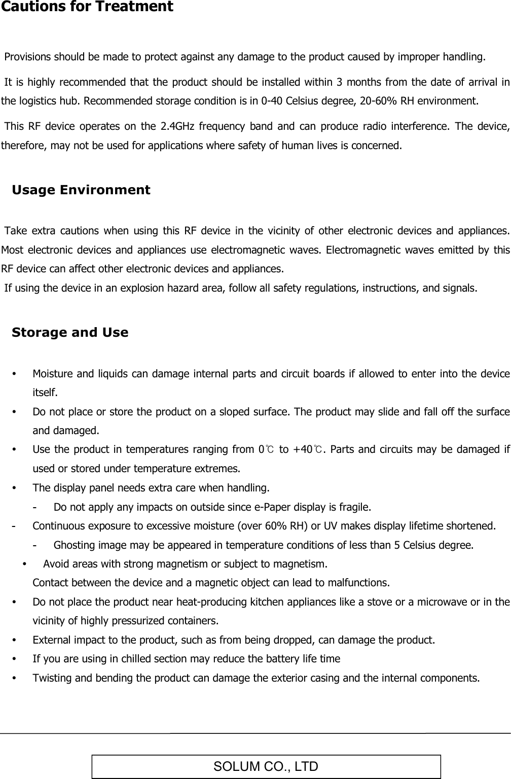   SOLUM CO., LTD Cautions for Treatment   Provisions should be made to protect against any damage to the product caused by improper handling.   It is highly recommended that the product should be installed within 3 months from the date of arrival in the logistics hub. Recommended storage condition is in 0-40 Celsius degree, 20-60% RH environment.   This  RF  device  operates on  the  2.4GHz  frequency  band and  can  produce  radio  interference.  The  device, therefore, may not be used for applications where safety of human lives is concerned.  Usage Environment   Take  extra  cautions  when  using  this  RF  device in  the  vicinity of  other electronic  devices  and  appliances. Most electronic devices and appliances  use  electromagnetic waves. Electromagnetic waves  emitted by this RF device can affect other electronic devices and appliances.  If using the device in an explosion hazard area, follow all safety regulations, instructions, and signals.  Storage and Use   Moisture and liquids can damage internal parts and circuit boards if allowed to enter into the device itself.  Do not place or store the product on a sloped surface. The product may slide and fall off the surface and damaged.  Use the product in temperatures ranging from 0℃ to +40℃. Parts and circuits may be damaged if used or stored under temperature extremes.  The display panel needs extra care when handling. -  Do not apply any impacts on outside since e-Paper display is fragile. -  Continuous exposure to excessive moisture (over 60% RH) or UV makes display lifetime shortened. -  Ghosting image may be appeared in temperature conditions of less than 5 Celsius degree.  Avoid areas with strong magnetism or subject to magnetism.  Contact between the device and a magnetic object can lead to malfunctions.  Do not place the product near heat-producing kitchen appliances like a stove or a microwave or in the vicinity of highly pressurized containers.  External impact to the product, such as from being dropped, can damage the product.  If you are using in chilled section may reduce the battery life time  Twisting and bending the product can damage the exterior casing and the internal components. 