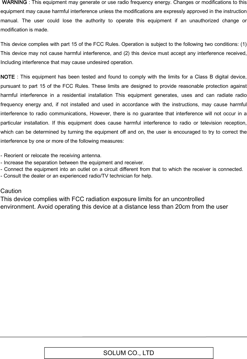 SOLUM CO., LTD WARNING : This equipment may generate or use radio frequency energy. Changes or modifications to this equipment may cause harmful interference unless the modifications are expressly approved in the instruction manual.  The  user  could  lose  the  authority  to  operate  this  equipment  if  an  unauthorized  change  or modification is made.  This device complies with part 15 of the FCC Rules. Operation is subject to the following two conditions: (1) This device may not cause harmful interference, and (2) this device must accept any interference received, Including interference that may cause undesired operation.  NOTE  :  This  equipment  has been  tested  and found  to  comply  with the limits for  a  Class B  digital device, pursuant  to part  15  of  the FCC Rules. These  limits are designed  to  provide  reasonable protection  against harmful  interference  in  a  residential  installation  This  equipment  generates,  uses  and  can  radiate  radio frequency  energy  and,  if  not  installed  and  used  in  accordance  with  the  instructions,  may  cause  harmful interference to  radio  communications, However,  there  is no guarantee  that  interference  will not occur in a particular  installation.  If  this  equipment  does  cause  harmful  interference  to  radio  or  television  reception, which  can be determined by turning the equipment  off  and on, the user  is encouraged to try to correct  the interference by one or more of the following measures:  - Reorient or relocate the receiving antenna.- Increase the separation between the equipment and receiver.- Connect the equipment into an outlet on a circuit different from that to which the receiver  is connected.-Consult the dealer or an experienced radio/TV technician for help.Caution This device complies with FCC radiation exposure limits for an uncontrolled environment. Avoid operating this device at a distance less than 20cm from the user  