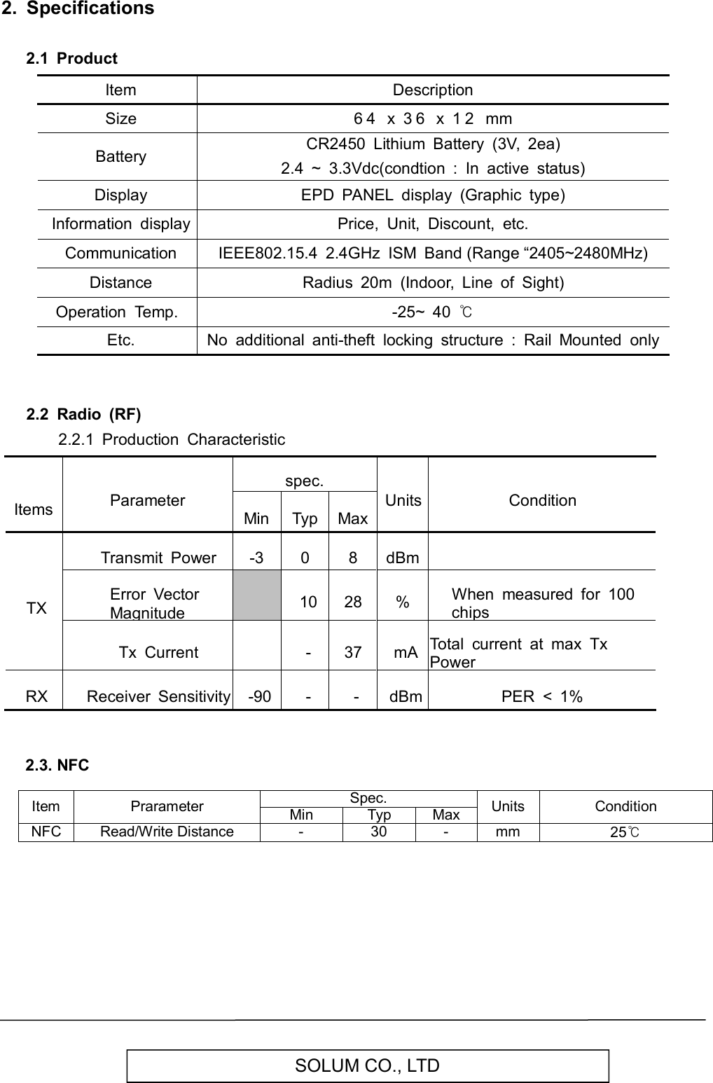   SOLUM CO., LTD 2.  Specifications  2.1  Product         Item Description   Size 6 4   x  3 6   x  1 2   mm   Battery CR2450  Lithium  Battery  (3V,  2ea) 2.4  ~  3.3Vdc(condtion  :  In  active  status)   Display EPD  PANEL  display  (Graphic  type)   Information  display Price,  Unit,  Discount,  etc.   Communication IEEE802.15.4  2.4GHz  ISM  Band (Range “2405~2480MHz)   Distance Radius  20m  (Indoor,  Line  of  Sight) Operation  Temp. -25~  40 ℃   Etc. No  additional  anti-theft  locking  structure  :  Rail  Mounted  only   2.2  Radio  (RF)         2.2.1  Production  Characteristic     Items Parameter spec. Units Condition Min Typ Max TX Transmit  Power -3 0 8 dBm  Error  Vector Magnitude  10 28 % When  measured  for  100 chips Tx  Current  - 37 mA Total  current  at  max  Tx Power RX Receiver  Sensitivity -90 - - dBm PER  &lt;  1%     2.3. NFC  Item  Prarameter Spec. Units  Condition Min Typ Max NFC Read/Write Distance  -  30  -  mm  25℃         