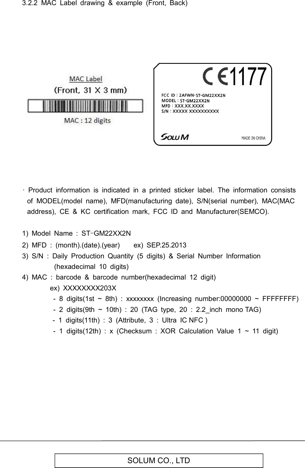   SOLUM CO., LTD 3.2.2  MAC  Label  drawing  &amp;  example  (Front,  Back)                                    ·  Product  information  is  indicated  in  a  printed  sticker  label.  The  information  consists of  MODEL(model  name),  MFD(manufacturing  date),  S/N(serial  number),  MAC(MAC address),  CE  &amp;  KC  certification  mark,  FCC  ID  and  Manufacturer(SEMCO).  1)  Model  Name  :  ST-GM22XX2N 2)  MFD  :  (month).(date).(year)        ex)  SEP.25.2013 3)  S/N  :  Daily  Production  Quantity  (5  digits)  &amp;  Serial  Number  Information (hexadecimal  10  digits) 4)  MAC  :  barcode  &amp;  barcode  number(hexadecimal  12  digit)                 ex)  XXXXXXXX203X                   -  8  digits(1st  ~  8th)  :  xxxxxxxx  (Increasing  number:00000000  ~  FFFFFFFF)                   -  2  digits(9th  ~  10th)  :  20  (TAG  type,  20  :  2.2_inch  mono TAG)                               -  1  digits(11th)  :  3  (Attribute,  3  :  Ultra  IC NFC )                   -  1  digits(12th)  :  x  (Checksum  :  XOR  Calculation  Value  1  ~  11  digit)