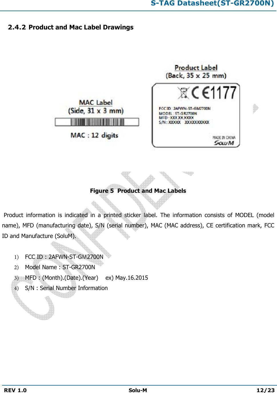 S-TAG Datasheet(ST-GR2700N)REV 1.0  Solu-M 12/23 2.4.2 Product and Mac Label Drawings Figure 5  Product and Mac Labels  Product  information  is  indicated  in  a  printed  sticker  label.  The  information  consists  of  MODEL  (model name), MFD (manufacturing date), S/N (serial number), MAC (MAC address), CE certification mark, FCC ID and Manufacture (SoluM). 1) FCC ID : 2AFWN-ST-GM2700N2) Model Name : ST-GR2700N3) MFD : (Month).(Date).(Year)    ex) May.16.20154) S/N : Serial Number Information 