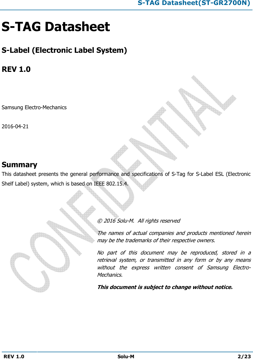 S-TAG Datasheet(ST-GR2700N)REV 1.0  Solu-M 2/23 S-TAG DatasheetS-Label (Electronic Label System)REV 1.0 Samsung Electro-Mechanics 2016-04-21 Summary This datasheet presents the general performance and specifications of S-Tag for S-Label ESL (Electronic Shelf Label) system, which is based on IEEE 802.15.4. © 2016 Solu-M.  All rights reserved The  names  of  actual  companies  and products mentioned  herein may be the trademarks of their respective owners. No  part  of  this  document  may  be  reproduced,  stored  in  a retrieval  system,  or  transmitted  in  any  form  or  by  any  means without  the  express  written  consent  of  Samsung  Electro-Mechanics. This document is subject to change without notice. 