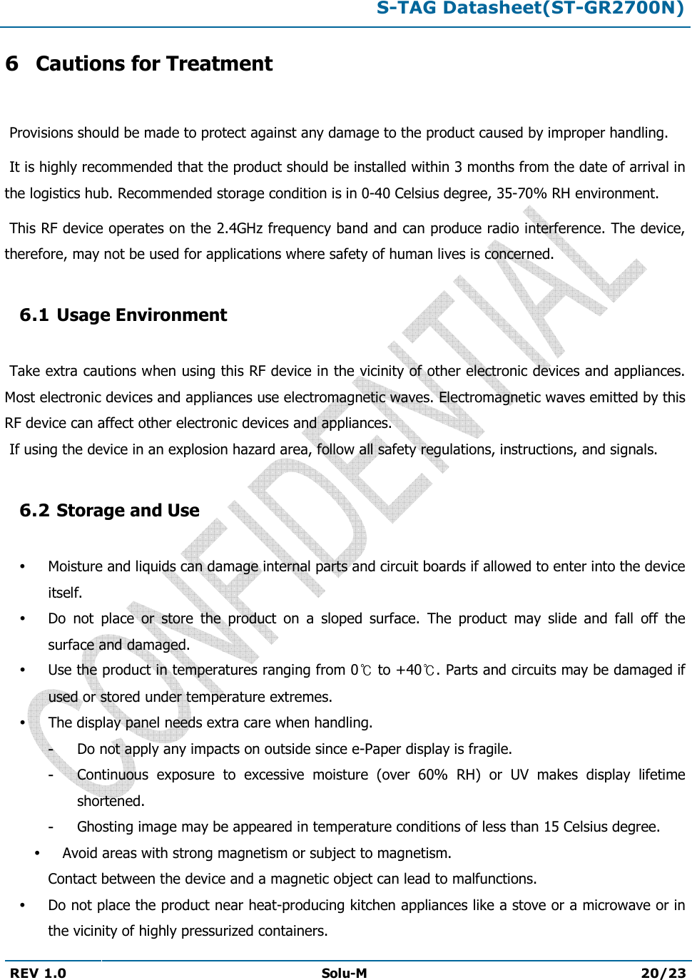 S-TAG Datasheet(ST-GR2700N)REV 1.0 Solu-M 20/23 6 Cautions for Treatment  Provisions should be made to protect against any damage to the product caused by improper handling.  It is highly recommended that the product should be installed within 3 months from the date of arrival in the logistics hub. Recommended storage condition is in 0-40 Celsius degree, 35-70% RH environment.   This RF device operates on the 2.4GHz frequency band and can produce radio interference. The device, therefore, may not be used for applications where safety of human lives is concerned. 6.1 Usage Environment  Take extra cautions when using this RF device in the vicinity of other electronic devices and appliances. Most electronic devices and appliances use electromagnetic waves. Electromagnetic waves emitted by this RF device can affect other electronic devices and appliances.  If using the device in an explosion hazard area, follow all safety regulations, instructions, and signals. 6.2 Storage and Use Moisture and liquids can damage internal parts and circuit boards if allowed to enter into the device itself. Do  not  place  or  store  the  product  on  a  sloped  surface.  The  product  may  slide  and  fall  off  the surface and damaged. Use the product in temperatures ranging from 0  to +40 . Parts and circuits may be damaged if used or stored under temperature extremes. The display panel needs extra care when handling. -Do not apply any impacts on outside since e-Paper display is fragile.-Continuous  exposure  to  excessive  moisture  (over  60%  RH)  or  UV  makes  display  lifetimeshortened. -Ghosting image may be appeared in temperature conditions of less than 15 Celsius degree.Avoid areas with strong magnetism or subject to magnetism. Contact between the device and a magnetic object can lead to malfunctions. Do not place the product near heat-producing kitchen appliances like a stove or a microwave or in the vicinity of highly pressurized containers. 