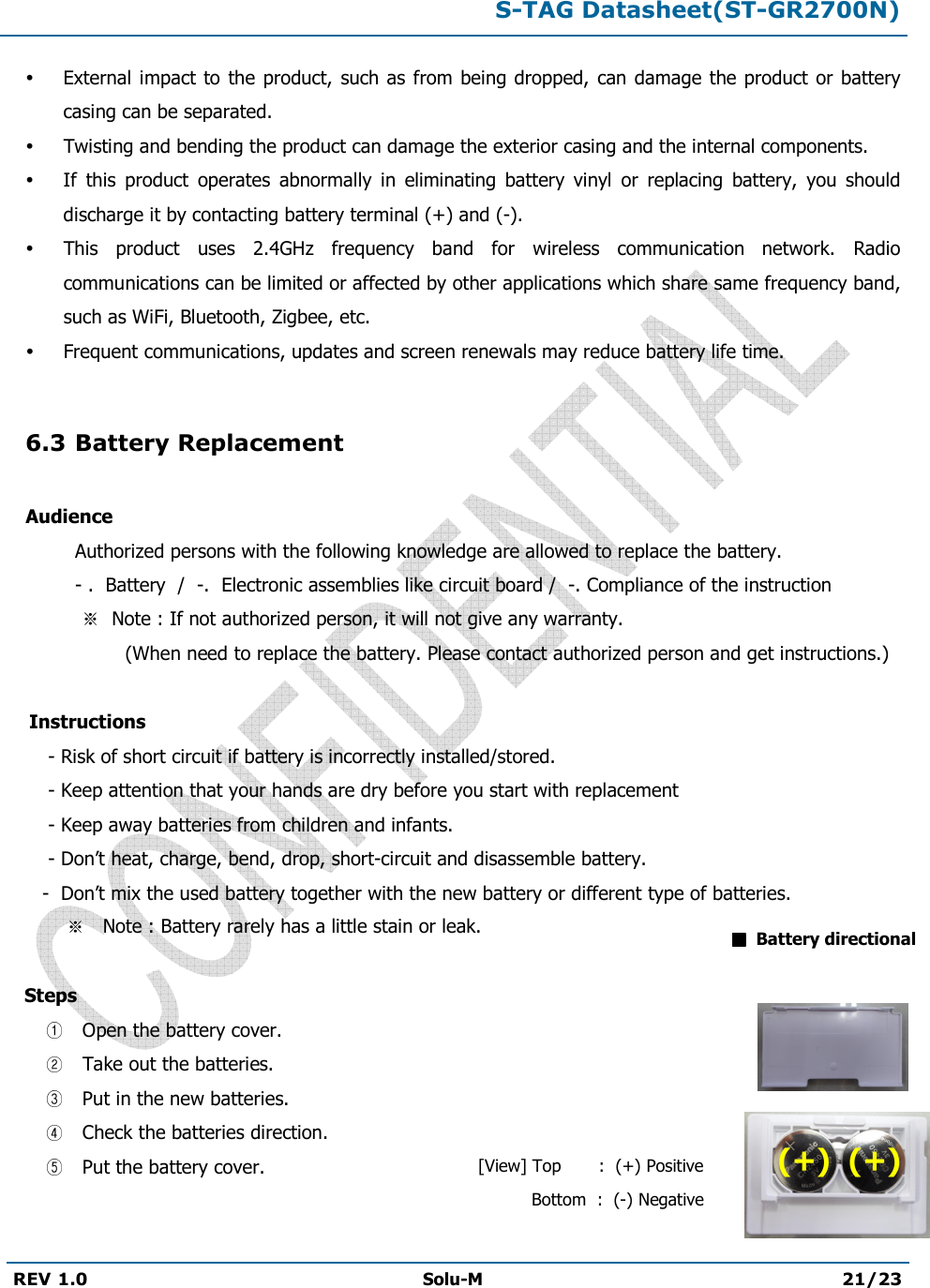 S-TAG Datasheet(ST-GR2700N)REV 1.0  Solu-M 21/23 External  impact to the product,  such as from being dropped, can  damage  the product  or battery casing can be separated. Twisting and bending the product can damage the exterior casing and the internal components. If  this  product  operates  abnormally  in  eliminating  battery  vinyl  or  replacing  battery,  you  should discharge it by contacting battery terminal (+) and (-). This  product  uses  2.4GHz  frequency  band  for  wireless  communication  network.  Radio communications can be limited or affected by other applications which share same frequency band, such as WiFi, Bluetooth, Zigbee, etc. Frequent communications, updates and screen renewals may reduce battery life time. 6.3 Battery Replacement Audience Authorized persons with the following knowledge are allowed to replace the battery. - .  Battery  /  -.  Electronic assemblies like circuit board /  -. Compliance of the instruction Note : If not authorized person, it will not give any warranty.                   (When need to replace the battery. Please contact authorized person and get instructions.)      Instructions        - Risk of short circuit if battery is incorrectly installed/stored.       - Keep attention that your hands are dry before you start with replacement       - Keep away batteries from children and infants.       - Don’t heat, charge, bend, drop, short-circuit and disassemble battery.- Don’t mix the used battery together with the new battery or different type of batteries. Note : Battery rarely has a little stain or leak.  Steps   Open the battery cover.  Take out the batteries.  Put in the new batteries.  Check the batteries direction.  Put the battery cover.  Battery directional [View] Top       :  (+) Positive     Bottom  :  (-) Negative (+)  (+) 