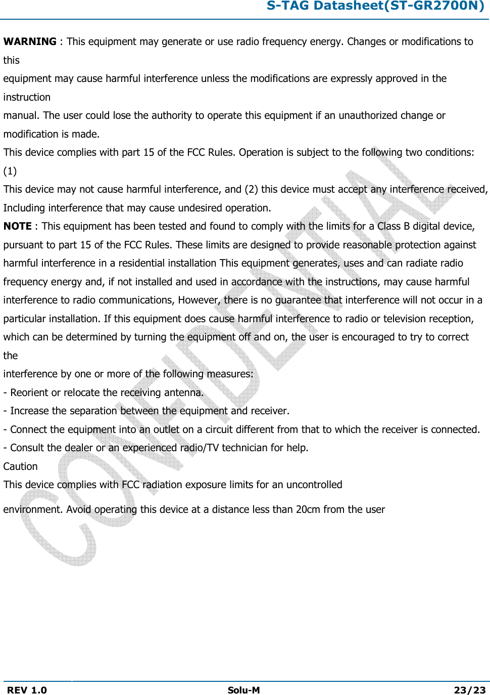 S-TAG Datasheet(ST-GR2700N)REV 1.0  Solu-M 23/23 WARNING : This equipment may generate or use radio frequency energy. Changes or modifications to this equipment may cause harmful interference unless the modifications are expressly approved in the instruction manual. The user could lose the authority to operate this equipment if an unauthorized change or modification is made. This device complies with part 15 of the FCC Rules. Operation is subject to the following two conditions: (1) This device may not cause harmful interference, and (2) this device must accept any interference received, Including interference that may cause undesired operation. NOTE : This equipment has been tested and found to comply with the limits for a Class B digital device, pursuant to part 15 of the FCC Rules. These limits are designed to provide reasonable protection against harmful interference in a residential installation This equipment generates, uses and can radiate radio frequency energy and, if not installed and used in accordance with the instructions, may cause harmful interference to radio communications, However, there is no guarantee that interference will not occur in a particular installation. If this equipment does cause harmful interference to radio or television reception, which can be determined by turning the equipment off and on, the user is encouraged to try to correct the interference by one or more of the following measures: - Reorient or relocate the receiving antenna.- Increase the separation between the equipment and receiver.- Connect the equipment into an outlet on a circuit different from that to which the receiver is connected.- Consult the dealer or an experienced radio/TV technician for help.Caution This device complies with FCC radiation exposure limits for an uncontrolled environment. Avoid operating this device at a distance less than 20cm from the user 