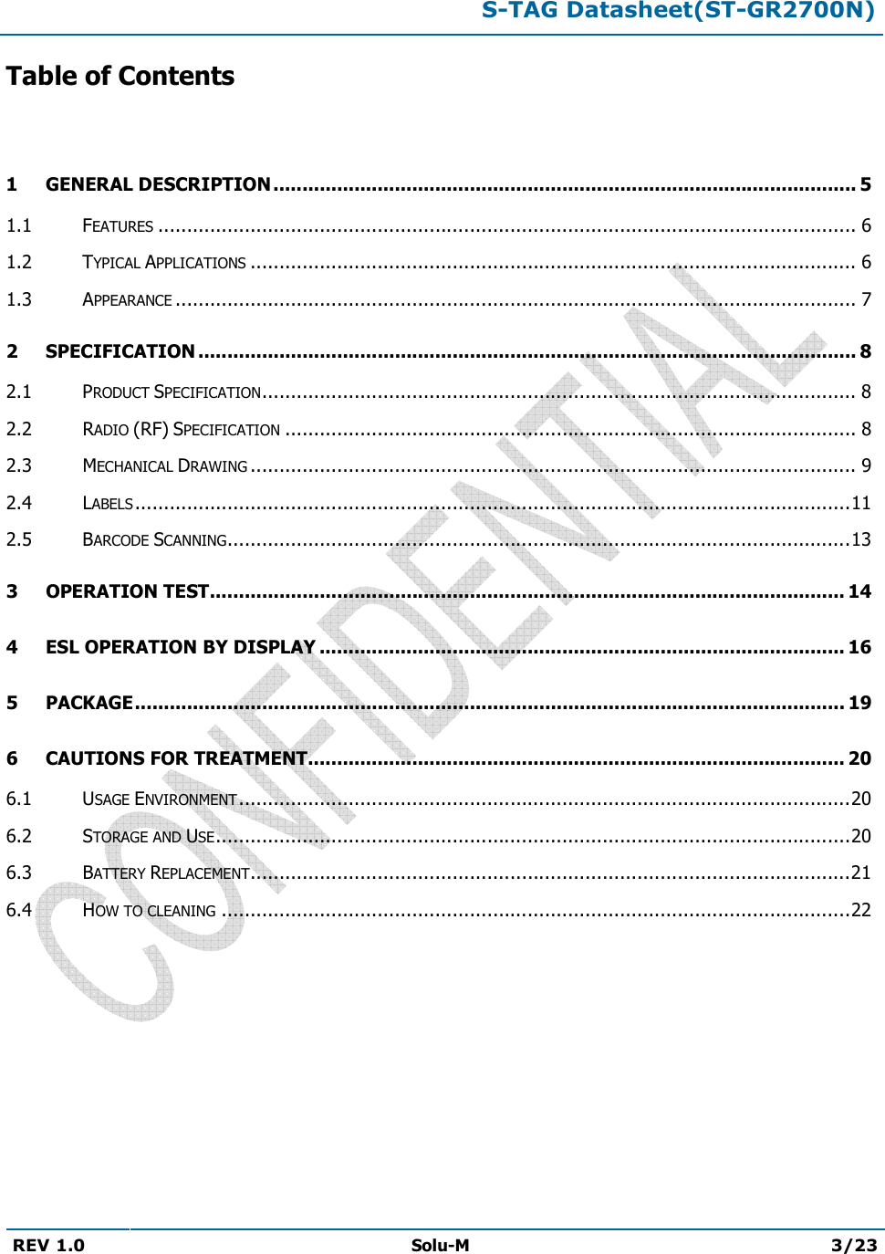 S-TAG Datasheet(ST-GR2700N)REV 1.0  Solu-M 3/23 Table of Contents 1 GENERAL DESCRIPTION ..................................................................................................... 51.1 FEATURES ......................................................................................................................... 61.2 TYPICAL APPLICATIONS ......................................................................................................... 61.3 APPEARANCE ...................................................................................................................... 72 SPECIFICATION .................................................................................................................. 82.1 PRODUCT SPECIFICATION ....................................................................................................... 82.2 RADIO (RF) SPECIFICATION ................................................................................................... 82.3 MECHANICAL DRAWING ......................................................................................................... 92.4 LABELS ............................................................................................................................ 112.5 BARCODE SCANNING ............................................................................................................ 133 OPERATION TEST .............................................................................................................. 144 ESL OPERATION BY DISPLAY ........................................................................................... 165 PACKAGE ........................................................................................................................... 196CAUTIONS FOR TREATMENT............................................................................................. 206.1 USAGE ENVIRONMENT .......................................................................................................... 206.2 STORAGE AND USE .............................................................................................................. 206.3 BATTERY REPLACEMENT ........................................................................................................ 216.4 HOW TO CLEANING ............................................................................................................. 22