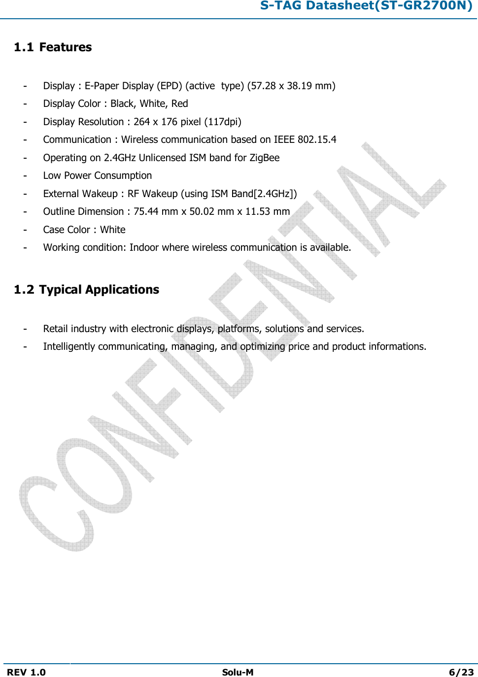 S-TAG Datasheet(ST-GR2700N)REV 1.0  Solu-M 6/23 1.1 Features -Display : E-Paper Display (EPD) (active  type) (57.28 x 38.19 mm)-Display Color : Black, White, Red-Display Resolution : 264 x 176 pixel (117dpi)-Communication : Wireless communication based on IEEE 802.15.4-Operating on 2.4GHz Unlicensed ISM band for ZigBee-Low Power Consumption-External Wakeup : RF Wakeup (using ISM Band[2.4GHz])-Outline Dimension : 75.44 mm x 50.02 mm x 11.53 mm-Case Color : White-Working condition: Indoor where wireless communication is available.1.2 Typical Applications -Retail industry with electronic displays, platforms, solutions and services.-Intelligently communicating, managing, and optimizing price and product informations.