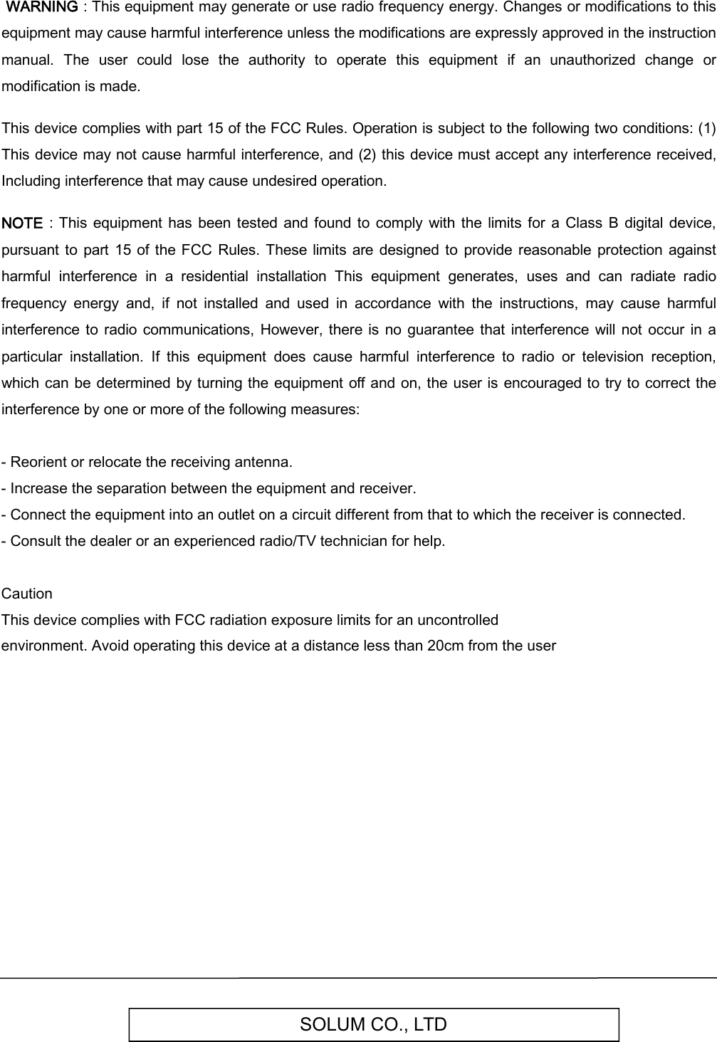 SOLUM CO., LTD WARNING : This equipment may generate or use radio frequency energy. Changes or modifications to this equipment may cause harmful interference unless the modifications are expressly approved in the instruction manual.  The  user  could  lose  the  authority  to  operate  this  equipment  if  an  unauthorized  change  or modification is made.  This device complies with part 15 of the FCC Rules. Operation is subject to the following two conditions: (1) This device may not cause harmful interference, and (2) this device must accept any interference received, Including interference that may cause undesired operation.  NOTE  :  This  equipment  has been tested and found  to  comply with the limits  for a Class B  digital device, pursuant  to part  15  of  the FCC Rules. These  limits are designed to  provide reasonable protection  against harmful  interference  in  a  residential  installation  This  equipment  generates,  uses  and  can  radiate  radio frequency  energy  and,  if  not  installed  and  used  in  accordance  with  the  instructions,  may  cause  harmful interference to  radio  communications, However,  there  is no guarantee  that  interference  will not occur in a particular  installation.  If  this  equipment  does  cause  harmful  interference  to  radio  or  television  reception, which  can be determined by turning the equipment  off  and on, the user  is encouraged to try to correct  the interference by one or more of the following measures: - Reorient or relocate the receiving antenna.- Increase the separation between the equipment and receiver.- Connect the equipment into an outlet on a circuit different from that to which the receiver is connected.- Consult the dealer or an experienced radio/TV technician for help.Caution This device complies with FCC radiation exposure limits for an uncontrolled environment. Avoid operating this device at a distance less than 20cm from the user  