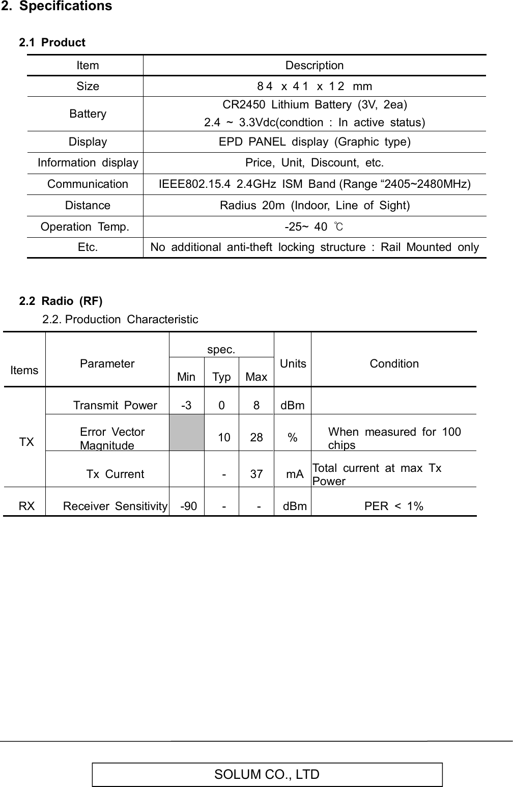   SOLUM CO., LTD 2.  Specifications  2.1  Product         Item Description   Size 8 4   x  4 1   x  1 2   mm   Battery CR2450  Lithium  Battery  (3V,  2ea) 2.4  ~  3.3Vdc(condtion  :  In  active  status)   Display EPD  PANEL  display  (Graphic  type)   Information  display Price,  Unit,  Discount,  etc.   Communication IEEE802.15.4  2.4GHz  ISM  Band (Range “2405~2480MHz)   Distance Radius  20m  (Indoor,  Line  of  Sight) Operation  Temp. -25~  40 ℃   Etc. No  additional  anti-theft  locking  structure  :  Rail  Mounted  only   2.2  Radio  (RF)         2.2. Production  Characteristic      Items Parameter spec. Units Condition Min Typ Max TX Transmit  Power -3 0 8 dBm  Error  Vector Magnitude  10 28 % When  measured  for  100 chips Tx  Current  - 37 mA Total  current  at  max  Tx Power RX Receiver  Sensitivity -90 - - dBm PER  &lt;  1%                 