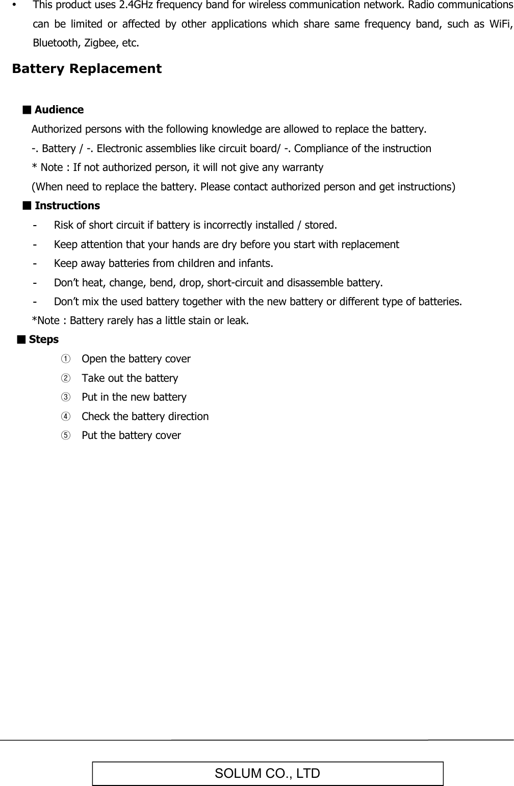   SOLUM CO., LTD  This product uses 2.4GHz frequency band for wireless communication network. Radio communications can  be  limited  or  affected  by  other  applications  which  share  same  frequency  band,  such  as  WiFi, Bluetooth, Zigbee, etc. Battery Replacement  ■ Audience   Authorized persons with the following knowledge are allowed to replace the battery.   -. Battery / -. Electronic assemblies like circuit board/ -. Compliance of the instruction   * Note : If not authorized person, it will not give any warranty   (When need to replace the battery. Please contact authorized person and get instructions) ■ Instructions -  Risk of short circuit if battery is incorrectly installed / stored. -  Keep attention that your hands are dry before you start with replacement -  Keep away batteries from children and infants. -  Don’t heat, change, bend, drop, short-circuit and disassemble battery. -  Don’t mix the used battery together with the new battery or different type of batteries.    *Note : Battery rarely has a little stain or leak. ■ Steps ① Open the battery cover ② Take out the battery ③ Put in the new battery ④ Check the battery direction ⑤ Put the battery cover         