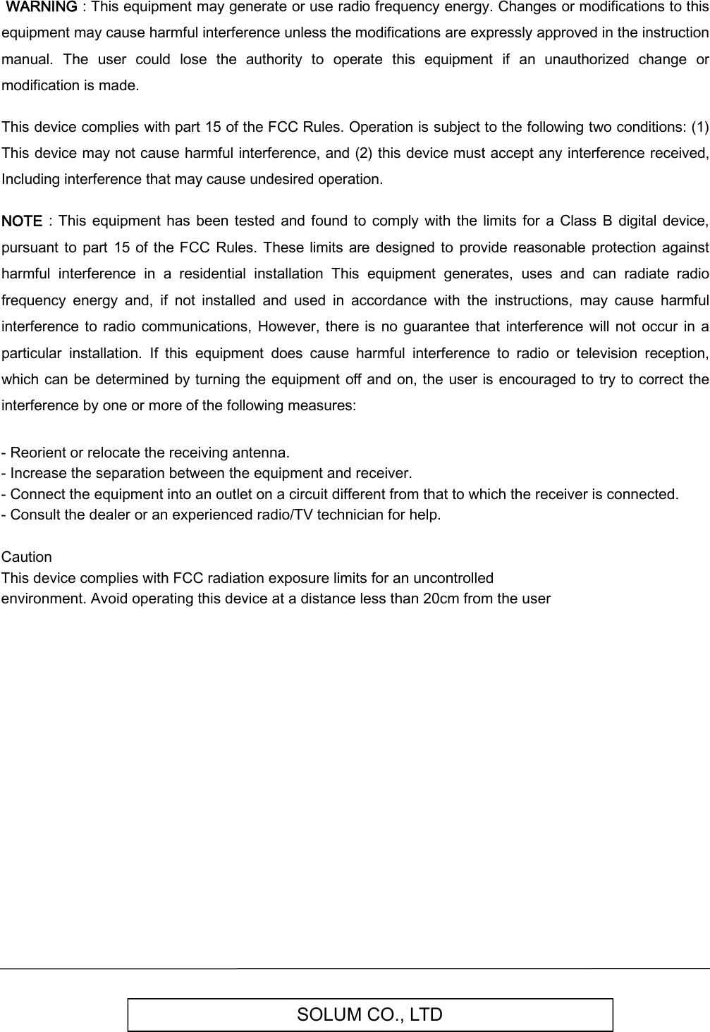 SOLUM CO., LTD WARNING : This equipment may generate or use radio frequency energy. Changes or modifications to this equipment may cause harmful interference unless the modifications are expressly approved in the instruction manual.  The  user  could  lose  the  authority  to  operate  this  equipment  if  an  unauthorized  change  or modification is made.  This device complies with part 15 of the FCC Rules. Operation is subject to the following two conditions: (1) This device may not cause harmful interference, and (2) this device must accept any interference received, Including interference that may cause undesired operation.  NOTE  :  This  equipment  has  been  tested  and found to comply with  the limits  for  a Class  B  digital device, pursuant  to part  15  of  the FCC Rules.  These limits are  designed to  provide reasonable  protection against harmful  interference  in  a  residential  installation  This  equipment  generates,  uses  and  can  radiate  radio frequency  energy  and,  if  not  installed  and  used  in  accordance  with  the  instructions,  may  cause  harmful interference to  radio communications,  However, there  is  no  guarantee  that interference will  not  occur  in  a particular  installation.  If  this  equipment  does  cause  harmful  interference  to  radio  or  television  reception, which  can be determined by turning the equipment off and on, the user is encouraged to try to correct the interference by one or more of the following measures:- Reorient or relocate the receiving antenna.- Increase the separation between the equipment and receiver.- Connect the equipment into an outlet on a circuit different from that to which the receiver is connected.- Consult the dealer or an experienced radio/TV technician for help.Caution This device complies with FCC radiation exposure limits for an uncontrolled environment. Avoid operating this device at a distance less than 20cm from the user   