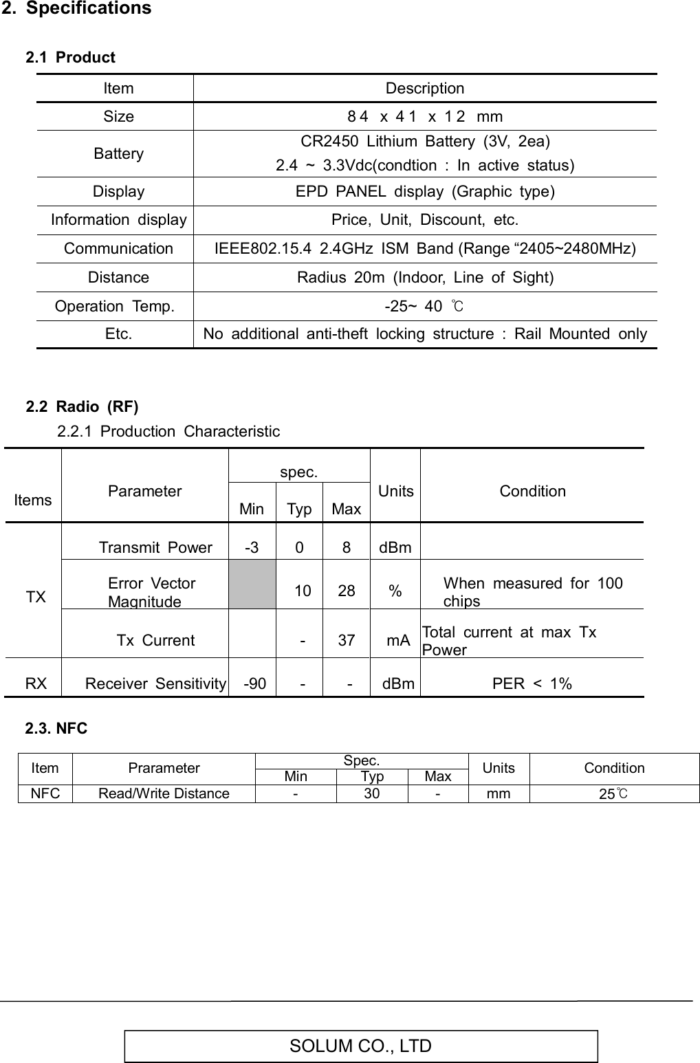   SOLUM CO., LTD 2.  Specifications  2.1  Product         Item Description   Size 8 4   x  4 1   x  1 2   mm   Battery CR2450  Lithium  Battery  (3V,  2ea) 2.4  ~  3.3Vdc(condtion  :  In  active  status)   Display EPD  PANEL  display  (Graphic  type)   Information  display Price,  Unit,  Discount,  etc.   Communication IEEE802.15.4  2.4GHz  ISM  Band (Range “2405~2480MHz)   Distance Radius  20m  (Indoor,  Line  of  Sight) Operation  Temp. -25~  40 ℃   Etc. No  additional  anti-theft  locking  structure  :  Rail  Mounted  only   2.2  Radio  (RF)         2.2.1  Production  Characteristic     Items Parameter spec. Units Condition Min Typ Max TX Transmit  Power -3 0 8 dBm  Error  Vector Magnitude  10 28 % When  measured  for  100 chips Tx  Current  - 37 mA Total  current  at  max  Tx Power RX Receiver  Sensitivity -90 - - dBm PER  &lt;  1%    2.3. NFC  Item  Prarameter Spec. Units  Condition Min Typ Max NFC Read/Write Distance  -  30  -  mm  25℃           