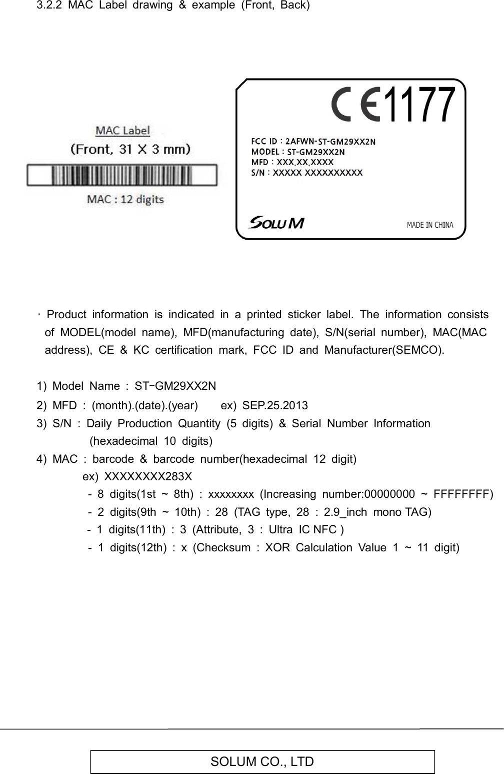   SOLUM CO., LTD 3.2.2  MAC  Label  drawing  &amp;  example  (Front,  Back)                                    ·  Product  information  is  indicated  in  a  printed  sticker  label.  The  information  consists of  MODEL(model  name),  MFD(manufacturing  date),  S/N(serial  number),  MAC(MAC address),  CE  &amp;  KC  certification  mark,  FCC  ID  and  Manufacturer(SEMCO).  1)  Model  Name  :  ST-GM29XX2N 2)  MFD  :  (month).(date).(year)        ex)  SEP.25.2013 3)  S/N  :  Daily  Production  Quantity  (5  digits)  &amp;  Serial  Number  Information (hexadecimal  10  digits) 4)  MAC  :  barcode  &amp;  barcode  number(hexadecimal  12  digit)                 ex)  XXXXXXXX283X -  8  digits(1st  ~  8th)  :  xxxxxxxx  (Increasing  number:00000000  ~  FFFFFFFF)                   -  2  digits(9th  ~  10th)  :  28  (TAG  type,  28  :  2.9_inch  mono TAG)                               -  1  digits(11th)  :  3  (Attribute,  3  :  Ultra  IC NFC )                   -  1  digits(12th)  :  x  (Checksum  :  XOR  Calculation  Value  1  ~  11  digit)