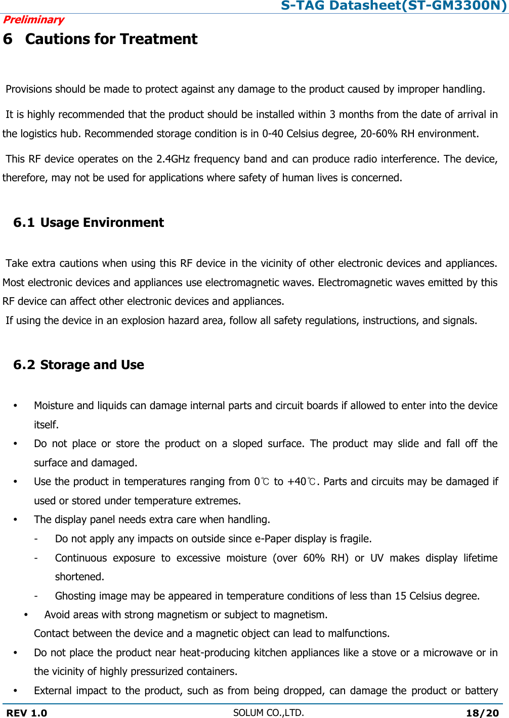 S-TAG Datasheet(ST-GM3300N)Preliminary REV 1.0 SOLUM CO.,LTD.18/20 6 Cautions for Treatment Provisions should be made to protect against any damage to the product caused by improper handling.  It is highly recommended that the product should be installed within 3 months from the date of arrival in the logistics hub. Recommended storage condition is in 0-40 Celsius degree, 20-60% RH environment.   This RF device operates on the 2.4GHz frequency band and can produce radio interference. The device, therefore, may not be used for applications where safety of human lives is concerned. 6.1 Usage Environment Take extra cautions when using this RF device in the vicinity of other electronic devices and appliances. Most electronic devices and appliances use electromagnetic waves. Electromagnetic waves emitted by this RF device can affect other electronic devices and appliances.  If using the device in an explosion hazard area, follow all safety regulations, instructions, and signals. 6.2 Storage and UseMoisture and liquids can damage internal parts and circuit boards if allowed to enter into the device itself. Do  not  place  or  store  the  product  on  a  sloped  surface.  The  product  may  slide  and  fall  off  the surface and damaged. Use the product in temperatures ranging from 0℃ to +40℃. Parts and circuits may be damaged if used or stored under temperature extremes. The display panel needs extra care when handling. -  Do not apply any impacts on outside since e-Paper display is fragile. -  Continuous  exposure  to  excessive  moisture  (over  60%  RH)  or  UV  makes  display  lifetime shortened. -  Ghosting image may be appeared in temperature conditions of less than 15 Celsius degree. Avoid areas with strong magnetism or subject to magnetism.  Contact between the device and a magnetic object can lead to malfunctions. Do not place the product near heat-producing kitchen appliances like a stove or a microwave or in the vicinity of highly pressurized containers. External impact to the product,  such as from being dropped, can damage the  product  or battery 