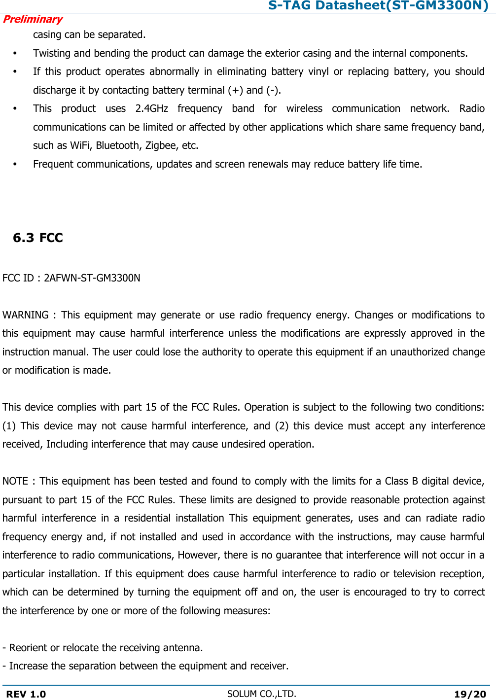 S-TAG Datasheet(ST-GM3300N)Preliminary REV 1.0 SOLUM CO.,LTD.19/20 casing can be separated.  Twisting and bending the product can damage the exterior casing and the internal components.  If  this  product  operates  abnormally  in  eliminating  battery  vinyl  or  replacing  battery,  you  should discharge it by contacting battery terminal (+) and (-).  This  product  uses  2.4GHz  frequency  band  for  wireless  communication  network.  Radio communications can be limited or affected by other applications which share same frequency band, such as WiFi, Bluetooth, Zigbee, etc.  Frequent communications, updates and screen renewals may reduce battery life time. 6.3 FCCFCC ID : 2AFWN-ST-GM3300N WARNING  :  This  equipment  may  generate  or  use  radio  frequency  energy.  Changes  or  modifications  to this  equipment  may  cause  harmful  interference  unless  the  modifications  are  expressly  approved  in  the instruction manual. The user could lose the authority to operate this equipment if an unauthorized change or modification is made. This device complies with part 15 of the FCC Rules. Operation is subject to the following two conditions: (1)  This  device  may  not  cause  harmful  interference,  and  (2)  this  device  must  accept  any  interference received, Including interference that may cause undesired operation. NOTE : This equipment has been tested and found to comply with the limits for a Class B digital device, pursuant to part 15 of the FCC Rules. These limits are designed to provide reasonable protection against harmful  interference  in  a  residential  installation  This  equipment  generates,  uses  and  can  radiate  radio frequency energy and, if  not installed and used in accordance with the instructions, may cause harmful interference to radio communications, However, there is no guarantee that interference will not occur in a particular installation. If this equipment does cause harmful interference to radio or television reception, which can be determined by turning the equipment off and on, the user is encouraged to try to correct the interference by one or more of the following measures: - Reorient or relocate the receiving antenna.  - Increase the separation between the equipment and receiver. 