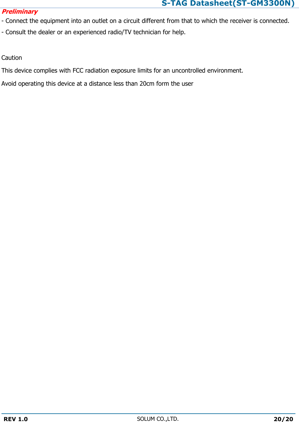 S-TAG Datasheet(ST-GM3300N)Preliminary REV 1.0 SOLUM CO.,LTD.20/20 - Connect the equipment into an outlet on a circuit different from that to which the receiver is connected. - Consult the dealer or an experienced radio/TV technician for help.  Caution This device complies with FCC radiation exposure limits for an uncontrolled environment. Avoid operating this device at a distance less than 20cm form the user 