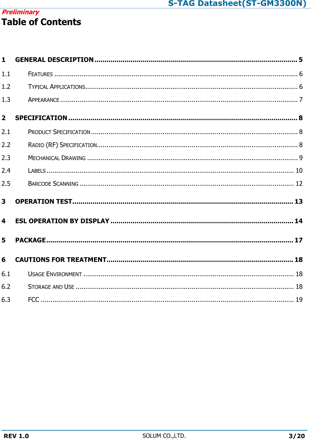 S-TAG Datasheet(ST-GM3300N)Preliminary REV 1.0 SOLUM CO.,LTD.3/20 Table of Contents 1 GENERAL DESCRIPTION ..................................................................................................... 5 1.1 FEATURES .............................................................................................................................. 6 1.2 TYPICAL APPLICATIONS .............................................................................................................. 6 1.3 APPEARANCE ........................................................................................................................... 7 2 SPECIFICATION .................................................................................................................. 8 2.1 PRODUCT SPECIFICATION ........................................................................................................... 8 2.2 RADIO (RF) SPECIFICATION........................................................................................................ 8 2.3 MECHANICAL DRAWING ............................................................................................................. 9 2.4 LABELS ................................................................................................................................ 10 2.5 BARCODE SCANNING ............................................................................................................... 12 3 OPERATION TEST .............................................................................................................. 13 4 ESL OPERATION BY DISPLAY ........................................................................................... 14 5 PACKAGE ........................................................................................................................... 17 6 CAUTIONS FOR TREATMENT............................................................................................. 18 6.1 USAGE ENVIRONMENT ............................................................................................................. 18 6.2 STORAGE AND USE ................................................................................................................. 18 6.3 FCC ................................................................................................................................... 19 