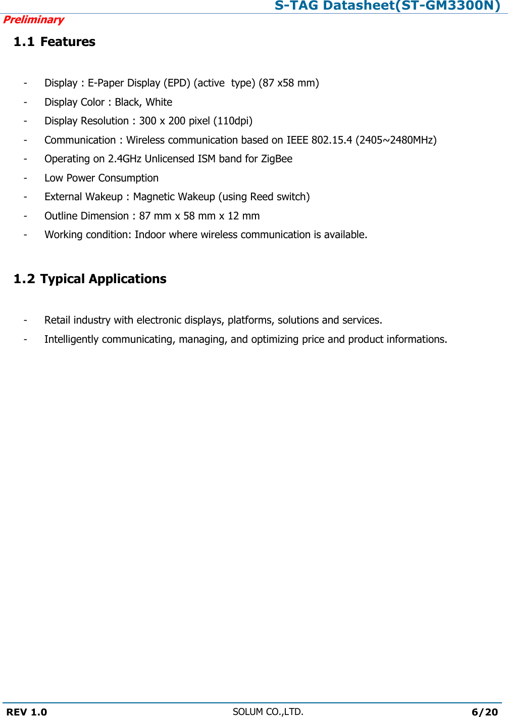 S-TAG Datasheet(ST-GM3300N)Preliminary REV 1.0 SOLUM CO.,LTD.6/20 1.1 Features- - - - - - - - - Display : E-Paper Display (EPD) (active  type) (87 x58 mm) Display Color : Black, White Display Resolution : 300 x 200 pixel (110dpi) Communication : Wireless communication based on IEEE 802.15.4 (2405~2480MHz)Operating on 2.4GHz Unlicensed ISM band for ZigBee Low Power Consumption External Wakeup : Magnetic Wakeup (using Reed switch) Outline Dimension : 87 mm x 58 mm x 12 mm Working condition: Indoor where wireless communication is available. 1.2 Typical Applications-  Retail industry with electronic displays, platforms, solutions and services. -  Intelligently communicating, managing, and optimizing price and product informations. 