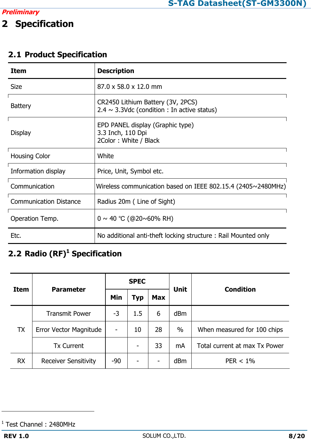 S-TAG Datasheet(ST-GM3300N)Preliminary REV 1.0 SOLUM CO.,LTD.8/20 2 Specification2.1 Product SpecificationItem Description Size 87.0 x 58.0 x 12.0 mm Battery CR2450 Lithium Battery (3V, 2PCS) 2.4 ~ 3.3Vdc (condition : In active status) Display EPD PANEL display (Graphic type) 3.3 Inch, 110 Dpi 2Color : White / Black Housing Color White Information display Price, Unit, Symbol etc. Communication Wireless communication based on IEEE 802.15.4 (2405~2480MHz)Communication Distance Radius 20m ( Line of Sight) Operation Temp. 0 ~ 40 ℃ (@20~60% RH) Etc. No additional anti-theft locking structure : Rail Mounted only 2.2 Radio (RF)1 SpecificationItem Parameter SPEC Unit Condition Min Typ Max TX Transmit Power -3 1.5 6 dBm Error Vector Magnitude - 10 28 % When measured for 100 chips Tx Current - 33 mA Total current at max Tx Power RX Receiver Sensitivity -90 - - dBm PER &lt; 1% 1 Test Channel : 2480MHz 