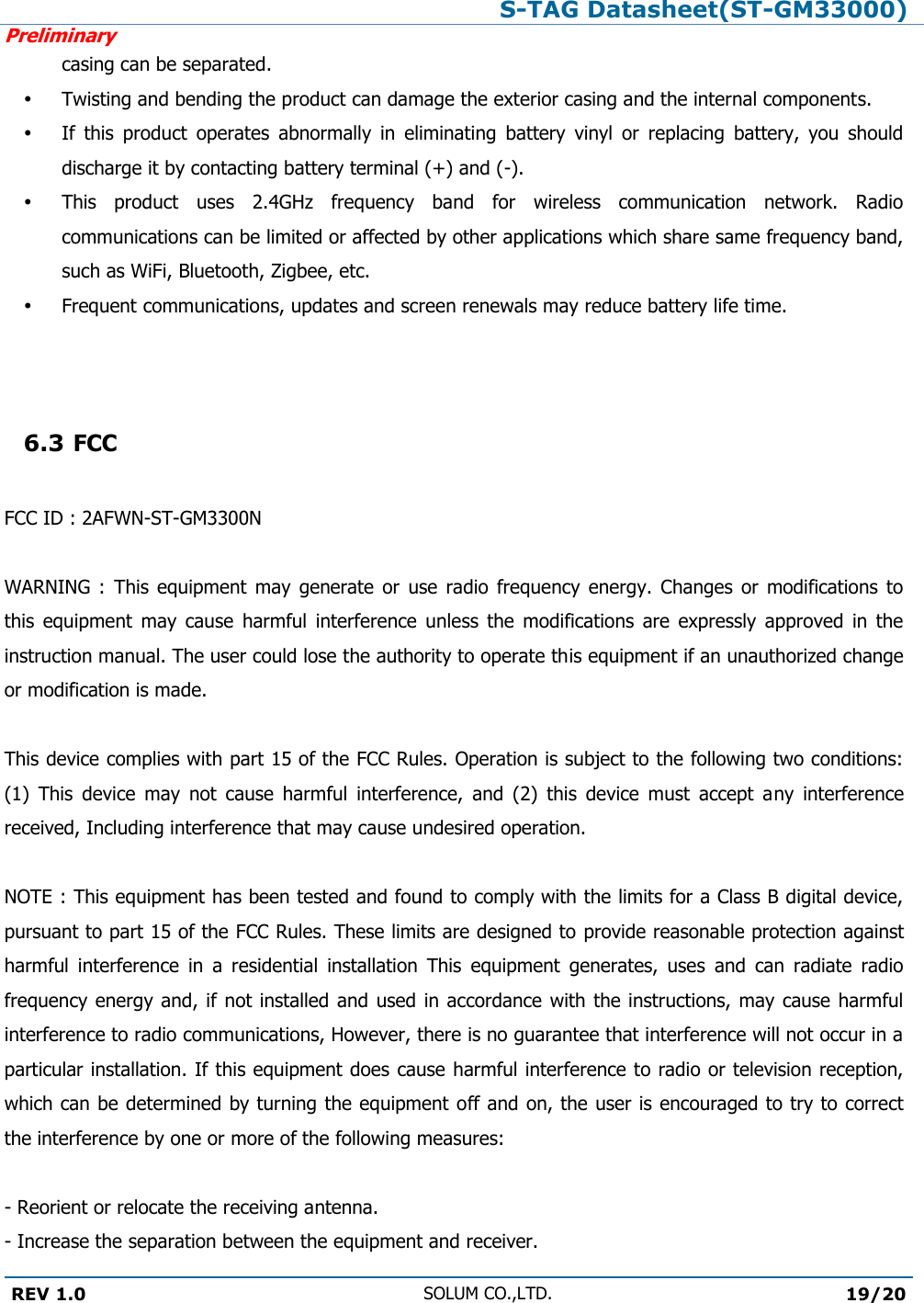 S-TAG Datasheet(ST-GM33000)Preliminary REV 1.0 SOLUM CO.,LTD.19/20 casing can be separated.  Twisting and bending the product can damage the exterior casing and the internal components.  If  this  product  operates  abnormally  in  eliminating  battery  vinyl  or  replacing  battery,  you  should discharge it by contacting battery terminal (+) and (-).  This  product  uses  2.4GHz  frequency  band  for  wireless  communication  network.  Radio communications can be limited or affected by other applications which share same frequency band, such as WiFi, Bluetooth, Zigbee, etc.  Frequent communications, updates and screen renewals may reduce battery life time. 6.3 FCCFCC ID : 2AFWN-ST-GM3300N WARNING  :  This  equipment  may  generate  or  use  radio  frequency  energy.  Changes  or  modifications  to this  equipment  may  cause  harmful  interference  unless  the  modifications  are  expressly  approved  in  the instruction manual. The user could lose the authority to operate this equipment if an unauthorized change or modification is made. This device complies with part 15 of the FCC Rules. Operation is subject to the following two conditions: (1)  This  device  may  not  cause  harmful  interference,  and  (2)  this  device  must  accept  any  interference received, Including interference that may cause undesired operation. NOTE : This equipment has been tested and found to comply with the limits for a Class B digital device, pursuant to part 15 of the FCC Rules. These limits are designed to provide reasonable protection against harmful  interference  in  a  residential  installation  This  equipment  generates,  uses  and  can  radiate  radio frequency energy and, if  not installed and used in accordance with the instructions, may cause harmful interference to radio communications, However, there is no guarantee that interference will not occur in a particular installation. If this equipment does cause harmful interference to radio or television reception, which can be determined by turning the equipment off and on, the user is encouraged to try to correct the interference by one or more of the following measures: - Reorient or relocate the receiving antenna.  - Increase the separation between the equipment and receiver. 