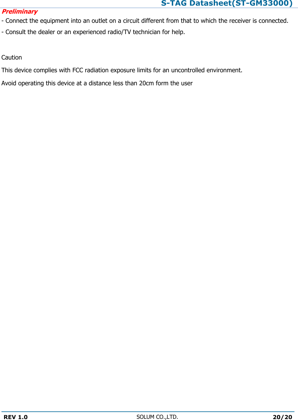 S-TAG Datasheet(ST-GM33000)Preliminary REV 1.0 SOLUM CO.,LTD.20/20 - Connect the equipment into an outlet on a circuit different from that to which the receiver is connected. - Consult the dealer or an experienced radio/TV technician for help.  Caution This device complies with FCC radiation exposure limits for an uncontrolled environment. Avoid operating this device at a distance less than 20cm form the user 