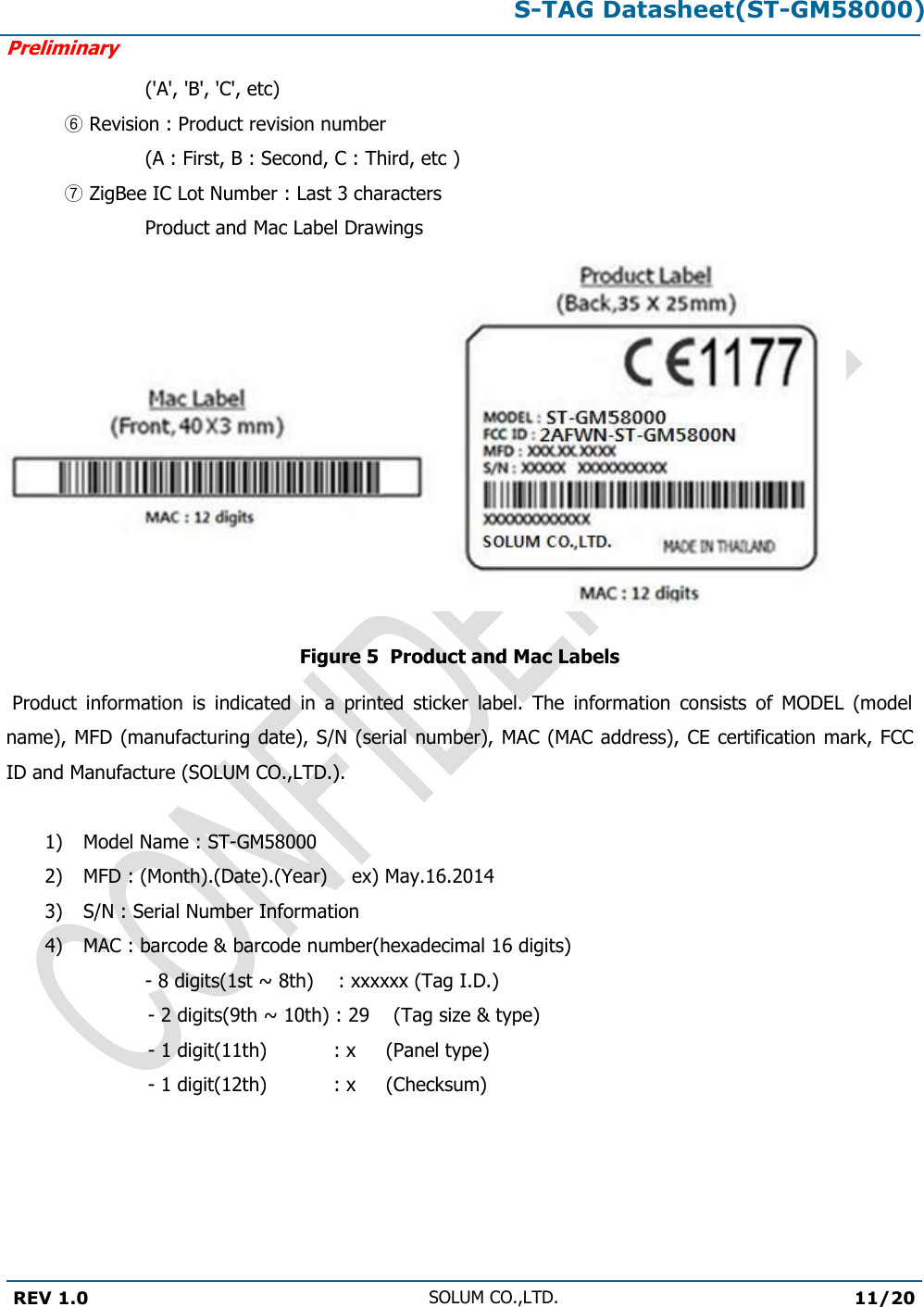 S-TAG Datasheet(ST-GM58000)Preliminary REV 1.0 SOLUM CO.,LTD.11/20 (&apos;A&apos;, &apos;B&apos;, &apos;C&apos;, etc) ⑥Revision : Product revision number(A : First, B : Second, C : Third, etc ) ⑦ZigBee IC Lot Number : Last 3 charactersProduct and Mac Label Drawings Figure 5  Product and Mac Labels  Product  information  is  indicated  in  a  printed  sticker  label.  The  information  consists  of  MODEL  (model name), MFD (manufacturing date),  S/N (serial number), MAC (MAC  address), CE certification mark, FCC ID and Manufacture (SOLUM CO.,LTD.). 1) Model Name : ST-GM580002) MFD : (Month).(Date).(Year)    ex) May.16.20143) S/N : Serial Number Information4) MAC : barcode &amp; barcode number(hexadecimal 16 digits)   - 8 digits(1st ~ 8th)    : xxxxxx (Tag I.D.)    - 2 digits(9th ~ 10th) : 29    (Tag size &amp; type) - 1 digit(11th)     : x     (Panel type) - 1 digit(12th)      : x     (Checksum) 