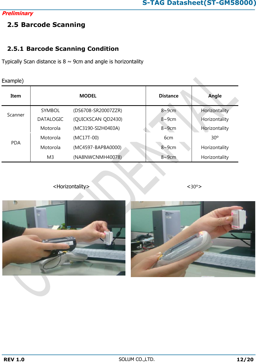 S-TAG Datasheet(ST-GM58000)Preliminary REV 1.0 SOLUM CO.,LTD.12/20 2.5 Barcode Scanning 2.5.1 Barcode Scanning Condition Typically Scan distance is 8 ~ 9cm and angle is horizontality Example) Item MODEL Distance Angle Scanner SYMBOL (DS6708-SR20007ZZR) 8~9cm Horizontality DATALOGIC (QUICKSCAN QD2430) 8~9cm Horizontality PDA Motorola (MC3190-SI2H04E0A) 8~9cm Horizontality Motorola (MC17T-00) 6cm 30º Motorola (MC4597-BAPBA0000) 8~9cm Horizontality M3 (NA8NWCNMH40078) 8~9cm Horizontality &lt;Horizontality&gt;   &lt;30º&gt; 