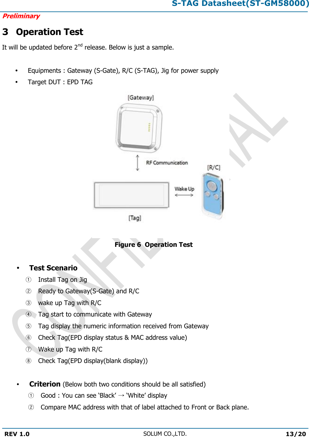 S-TAG Datasheet(ST-GM58000)Preliminary REV 1.0 SOLUM CO.,LTD.13/20 3 Operation Test It will be updated before 2nd release. Below is just a sample. Equipments : Gateway (S-Gate), R/C (S-TAG), Jig for power supply Target DUT : EPD TAG  Figure 6  Operation Test Test Scenario ①Install Tag on Jig②Ready to Gateway(S-Gate) and R/C③wake up Tag with R/C④Tag start to communicate with Gateway⑤Tag display the numeric information received from Gateway⑥Check Tag(EPD display status &amp; MAC address value)⑦Wake up Tag with R/C⑧Check Tag(EPD display(blank display))Criterion (Below both two conditions should be all satisfied) ①Good : You can see ‘Black’ → ‘White’ display②Compare MAC address with that of label attached to Front or Back plane.