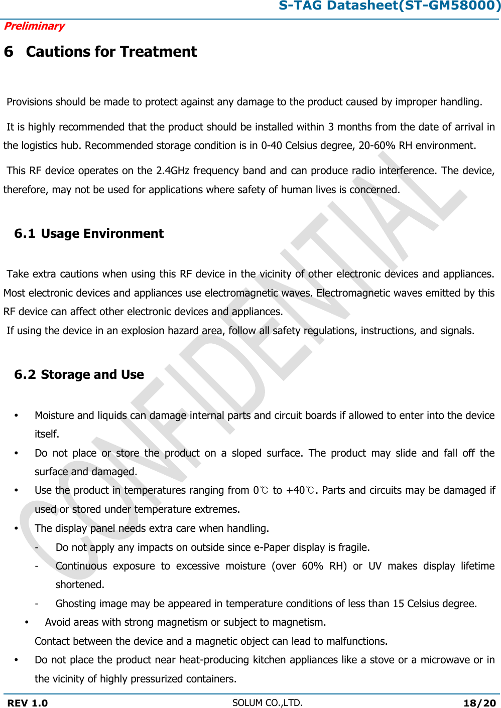 S-TAG Datasheet(ST-GM58000)Preliminary REV 1.0 SOLUM CO.,LTD.18/20 6 Cautions for Treatment  Provisions should be made to protect against any damage to the product caused by improper handling.  It is highly recommended that the product should be installed within 3 months from the date of arrival in the logistics hub. Recommended storage condition is in 0-40 Celsius degree, 20-60% RH environment.   This RF device operates on the 2.4GHz frequency band and can produce radio interference. The device, therefore, may not be used for applications where safety of human lives is concerned. 6.1 Usage Environment  Take extra cautions when using this RF device in the vicinity of other electronic devices and appliances. Most electronic devices and appliances use electromagnetic waves. Electromagnetic waves emitted by this RF device can affect other electronic devices and appliances.  If using the device in an explosion hazard area, follow all safety regulations, instructions, and signals. 6.2 Storage and Use Moisture and liquids can damage internal parts and circuit boards if allowed to enter into the device itself. Do  not  place  or  store  the  product  on  a  sloped  surface.  The  product  may  slide  and  fall  off  the surface and damaged. Use the product in temperatures ranging from 0℃ to +40℃. Parts and circuits may be damaged if used or stored under temperature extremes. The display panel needs extra care when handling. -  Do not apply any impacts on outside since e-Paper display is fragile. -  Continuous  exposure  to  excessive  moisture  (over  60%  RH)  or  UV  makes  display  lifetime shortened. -  Ghosting image may be appeared in temperature conditions of less than 15 Celsius degree. Avoid areas with strong magnetism or subject to magnetism.  Contact between the device and a magnetic object can lead to malfunctions. Do not place the product near heat-producing kitchen appliances like a stove or a microwave or in the vicinity of highly pressurized containers. 