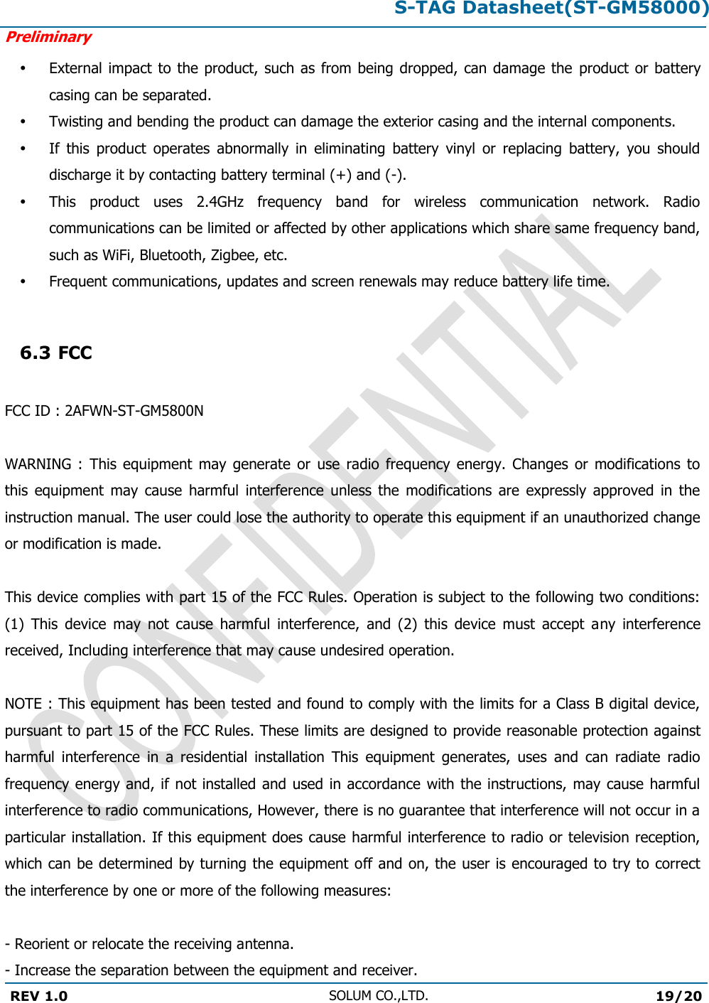 S-TAG Datasheet(ST-GM58000)Preliminary REV 1.0 SOLUM CO.,LTD.19/20 External impact to the product,  such as from being dropped, can damage the  product  or battery casing can be separated. Twisting and bending the product can damage the exterior casing and the internal components. If  this  product  operates  abnormally  in  eliminating  battery  vinyl  or  replacing  battery,  you  should discharge it by contacting battery terminal (+) and (-). This  product  uses  2.4GHz  frequency  band  for  wireless  communication  network.  Radio communications can be limited or affected by other applications which share same frequency band, such as WiFi, Bluetooth, Zigbee, etc. Frequent communications, updates and screen renewals may reduce battery life time. 6.3 FCC FCC ID : 2AFWN-ST-GM5800NWARNING  :  This  equipment  may  generate  or  use  radio  frequency  energy.  Changes  or  modifications  to this  equipment  may  cause  harmful  interference  unless  the  modifications  are  expressly  approved  in  the instruction manual. The user could lose the authority to operate this equipment if an unauthorized change or modification is made. This device complies with part 15 of the FCC Rules. Operation is subject to the following two conditions: (1)  This  device  may  not  cause  harmful  interference,  and  (2)  this  device  must  accept  any  interference received, Including interference that may cause undesired operation. NOTE : This equipment has been tested and found to comply with the limits for a Class B digital device, pursuant to part 15 of the FCC Rules. These limits are designed to provide reasonable protection against harmful  interference  in  a  residential  installation  This  equipment  generates,  uses  and  can  radiate  radio frequency energy and, if  not installed and used in accordance with the instructions, may cause harmful interference to radio communications, However, there is no guarantee that interference will not occur in a particular installation. If this equipment does cause harmful interference to radio or television reception, which can be determined by turning the equipment off and on, the user is encouraged to try to correct the interference by one or more of the following measures: - Reorient or relocate the receiving antenna.  - Increase the separation between the equipment and receiver. 