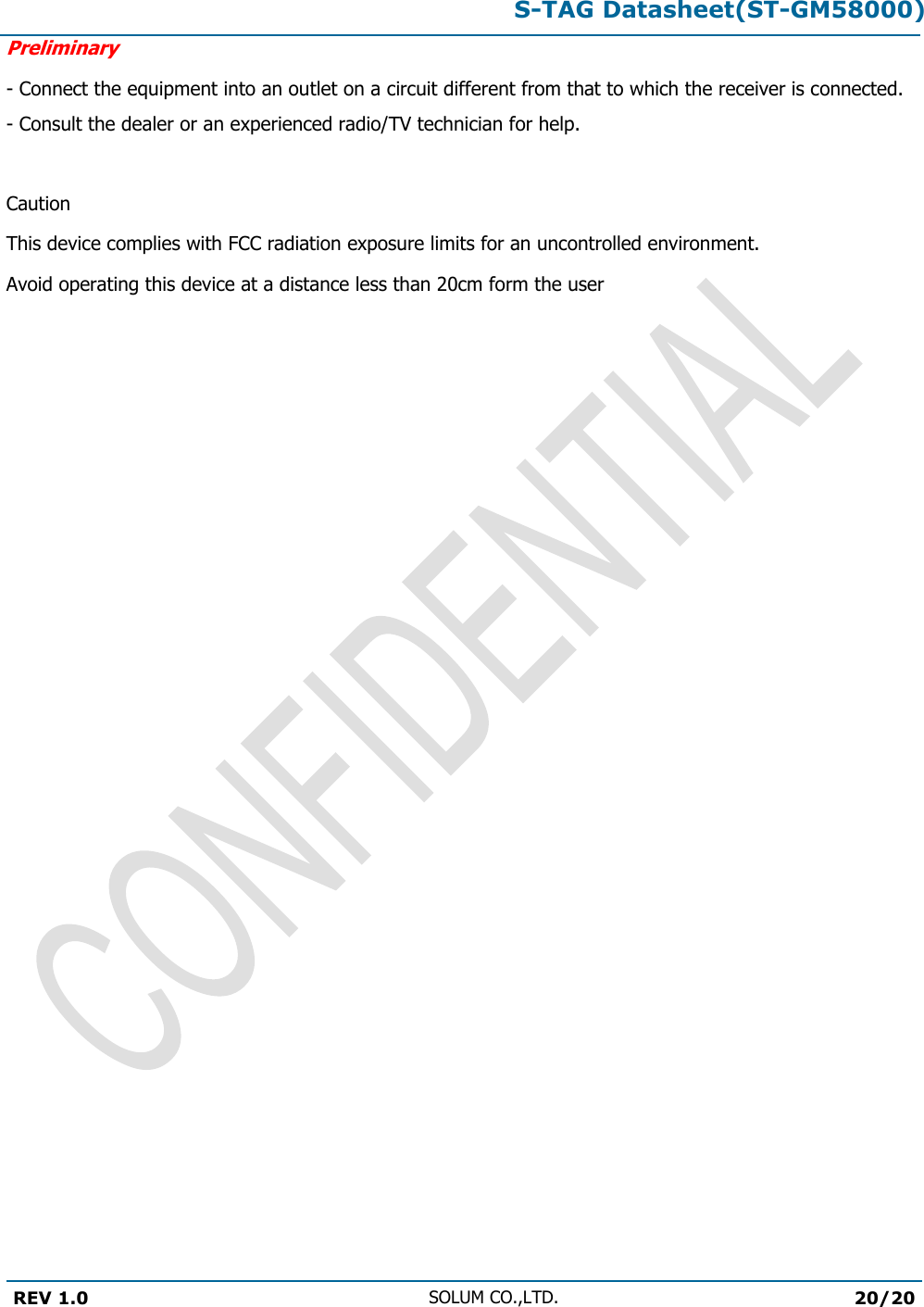 S-TAG Datasheet(ST-GM58000)Preliminary REV 1.0 SOLUM CO.,LTD.20/20 - Connect the equipment into an outlet on a circuit different from that to which the receiver is connected. - Consult the dealer or an experienced radio/TV technician for help.  Caution This device complies with FCC radiation exposure limits for an uncontrolled environment. Avoid operating this device at a distance less than 20cm form the user
