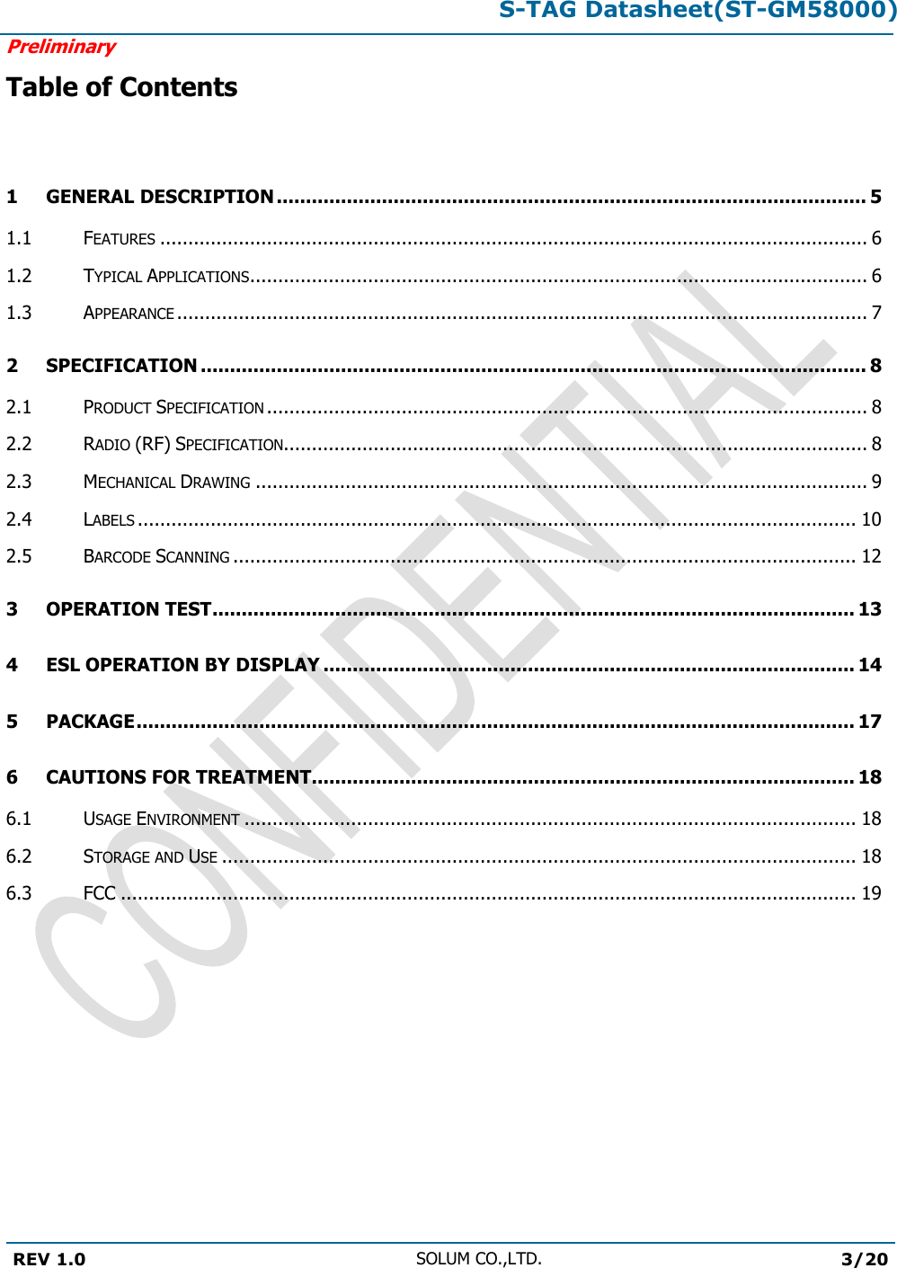 S-TAG Datasheet(ST-GM58000)Preliminary REV 1.0 SOLUM CO.,LTD.3/20 Table of Contents 1 GENERAL DESCRIPTION ..................................................................................................... 5 1.1 FEATURES .............................................................................................................................. 6 1.2 TYPICAL APPLICATIONS .............................................................................................................. 6 1.3 APPEARANCE ........................................................................................................................... 7 2 SPECIFICATION .................................................................................................................. 8 2.1 PRODUCT SPECIFICATION ........................................................................................................... 8 2.2 RADIO (RF) SPECIFICATION........................................................................................................ 8 2.3 MECHANICAL DRAWING ............................................................................................................. 9 2.4 LABELS ................................................................................................................................ 10 2.5 BARCODE SCANNING ............................................................................................................... 12 3 OPERATION TEST .............................................................................................................. 13 4 ESL OPERATION BY DISPLAY ........................................................................................... 14 5 PACKAGE ........................................................................................................................... 17 6 CAUTIONS FOR TREATMENT............................................................................................. 18 6.1 USAGE ENVIRONMENT ............................................................................................................. 18 6.2 STORAGE AND USE ................................................................................................................. 18 6.3 FCC ................................................................................................................................... 19 