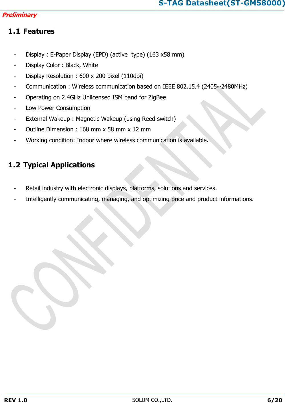 S-TAG Datasheet(ST-GM58000)Preliminary REV 1.0 SOLUM CO.,LTD.6/20 1.1 Features - - - - - - - - - Display : E-Paper Display (EPD) (active  type) (163 x58 mm) Display Color : Black, White Display Resolution : 600 x 200 pixel (110dpi) Communication : Wireless communication based on IEEE 802.15.4 (2405~2480MHz)Operating on 2.4GHz Unlicensed ISM band for ZigBee Low Power Consumption External Wakeup : Magnetic Wakeup (using Reed switch) Outline Dimension : 168 mm x 58 mm x 12 mm Working condition: Indoor where wireless communication is available. 1.2 Typical Applications -  Retail industry with electronic displays, platforms, solutions and services. -  Intelligently communicating, managing, and optimizing price and product informations. 