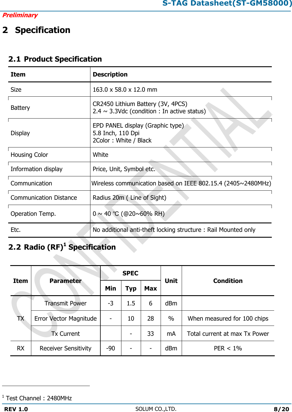 S-TAG Datasheet(ST-GM58000)Preliminary REV 1.0 SOLUM CO.,LTD.8/20 2 Specification 2.1 Product Specification Item Description Size 163.0 x 58.0 x 12.0 mm Battery CR2450 Lithium Battery (3V, 4PCS) 2.4 ~ 3.3Vdc (condition : In active status) Display EPD PANEL display (Graphic type) 5.8 Inch, 110 Dpi 2Color : White / Black Housing Color White Information display Price, Unit, Symbol etc. Communication Wireless communication based on IEEE 802.15.4 (2405~2480MHz)Communication Distance Radius 20m ( Line of Sight) Operation Temp. 0 ~ 40 ℃ (@20~60% RH) Etc. No additional anti-theft locking structure : Rail Mounted only 2.2 Radio (RF)1 Specification Item Parameter SPEC Unit Condition Min Typ Max TX Transmit Power -3 1.5 6 dBm Error Vector Magnitude - 10 28 % When measured for 100 chips Tx Current - 33 mA Total current at max Tx Power RX Receiver Sensitivity -90 - - dBm PER &lt; 1% 1 Test Channel : 2480MHz 