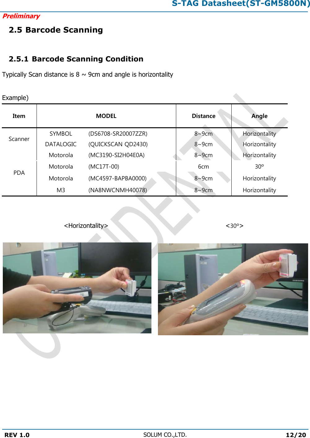 S-TAG Datasheet(ST-GM5800N)Preliminary REV 1.0 SOLUM CO.,LTD.12/20 2.5 Barcode Scanning 2.5.1 Barcode Scanning Condition Typically Scan distance is 8 ~ 9cm and angle is horizontality Example) Item MODEL Distance Angle Scanner SYMBOL (DS6708-SR20007ZZR) 8~9cm Horizontality DATALOGIC (QUICKSCAN QD2430) 8~9cm Horizontality PDA Motorola (MC3190-SI2H04E0A) 8~9cm Horizontality Motorola (MC17T-00) 6cm 30º Motorola (MC4597-BAPBA0000) 8~9cm Horizontality M3 (NA8NWCNMH40078) 8~9cm Horizontality &lt;Horizontality&gt;   &lt;30º&gt; 