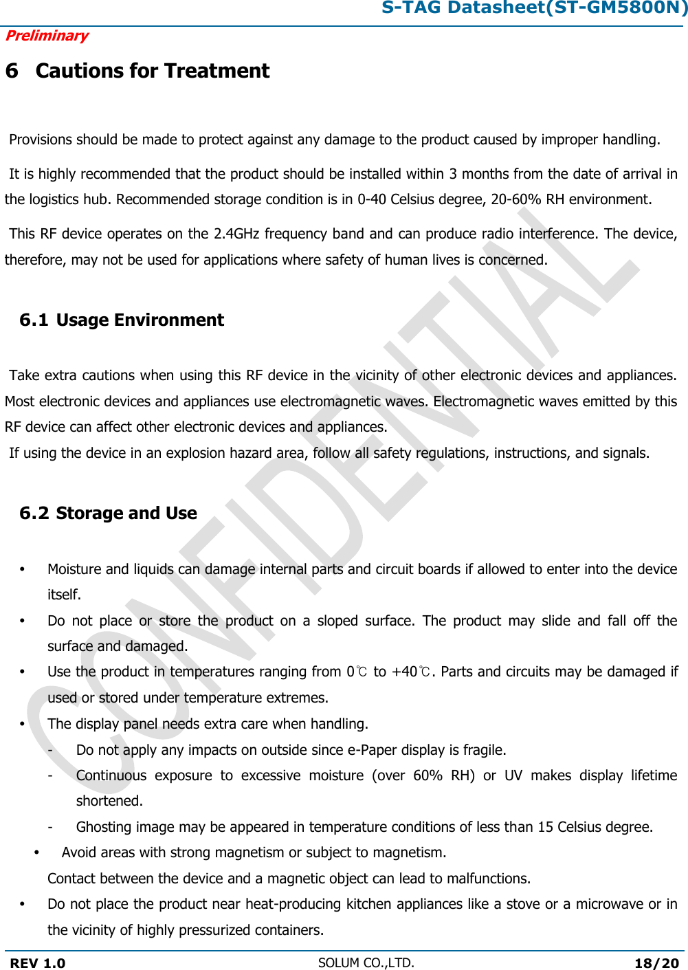 S-TAG Datasheet(ST-GM5800N)Preliminary REV 1.0 SOLUM CO.,LTD.18/20 6 Cautions for Treatment  Provisions should be made to protect against any damage to the product caused by improper handling.  It is highly recommended that the product should be installed within 3 months from the date of arrival in the logistics hub. Recommended storage condition is in 0-40 Celsius degree, 20-60% RH environment.   This RF device operates on the 2.4GHz frequency band and can produce radio interference. The device, therefore, may not be used for applications where safety of human lives is concerned. 6.1 Usage Environment  Take extra cautions when using this RF device in the vicinity of other electronic devices and appliances. Most electronic devices and appliances use electromagnetic waves. Electromagnetic waves emitted by this RF device can affect other electronic devices and appliances.  If using the device in an explosion hazard area, follow all safety regulations, instructions, and signals. 6.2 Storage and Use Moisture and liquids can damage internal parts and circuit boards if allowed to enter into the device itself. Do  not  place  or  store  the  product  on  a  sloped  surface.  The  product  may  slide  and  fall  off  the surface and damaged. Use the product in temperatures ranging from 0℃ to +40℃. Parts and circuits may be damaged if used or stored under temperature extremes. The display panel needs extra care when handling. -  Do not apply any impacts on outside since e-Paper display is fragile. -  Continuous  exposure  to  excessive  moisture  (over  60%  RH)  or  UV  makes  display  lifetime shortened. -  Ghosting image may be appeared in temperature conditions of less than 15 Celsius degree. Avoid areas with strong magnetism or subject to magnetism.  Contact between the device and a magnetic object can lead to malfunctions. Do not place the product near heat-producing kitchen appliances like a stove or a microwave or in the vicinity of highly pressurized containers. 