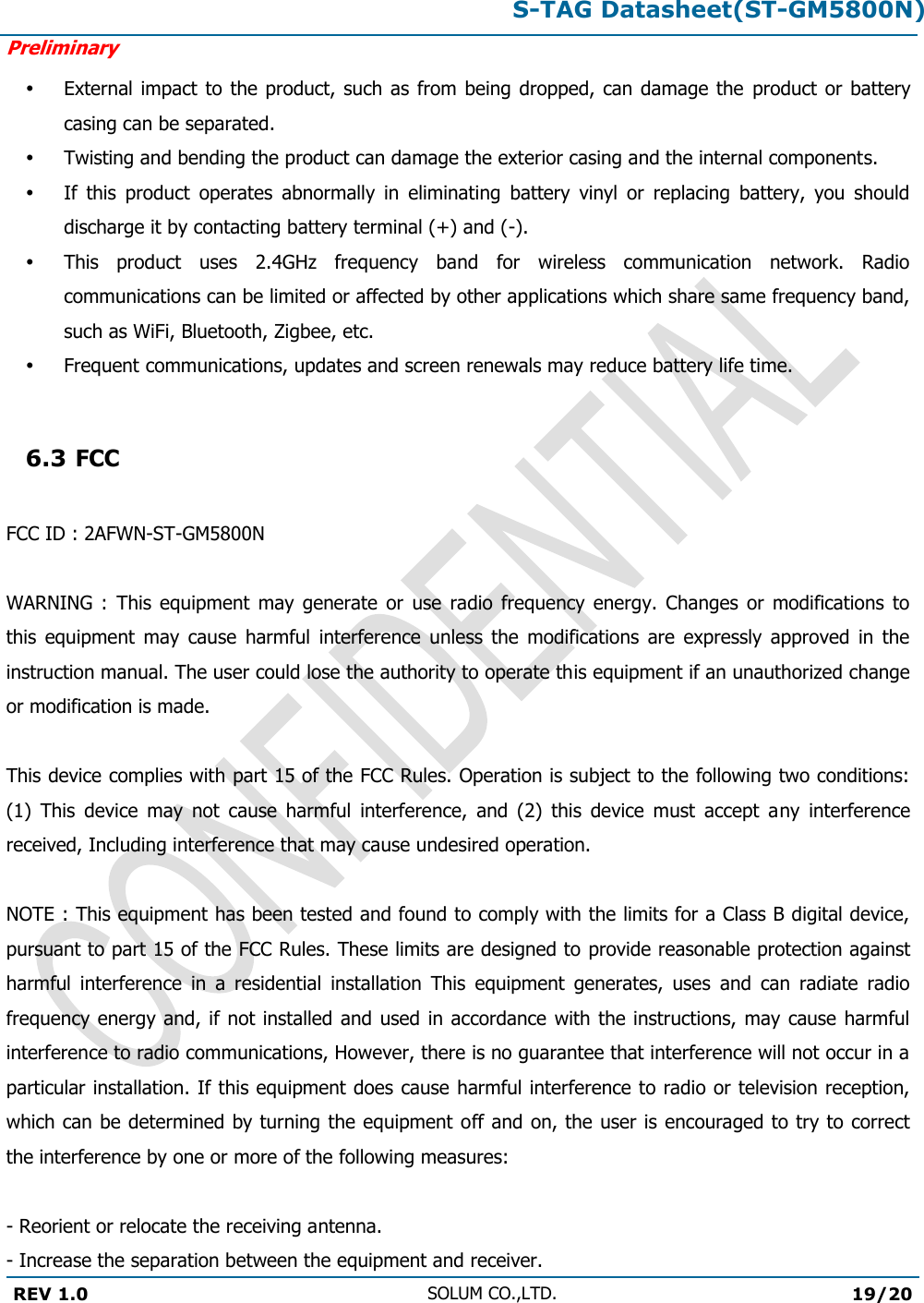 S-TAG Datasheet(ST-GM5800N)Preliminary REV 1.0 SOLUM CO.,LTD.19/20 External impact to the product,  such as from being dropped, can damage the  product  or battery casing can be separated. Twisting and bending the product can damage the exterior casing and the internal components. If  this  product  operates  abnormally  in  eliminating  battery  vinyl  or  replacing  battery,  you  should discharge it by contacting battery terminal (+) and (-). This  product  uses  2.4GHz  frequency  band  for  wireless  communication  network.  Radio communications can be limited or affected by other applications which share same frequency band, such as WiFi, Bluetooth, Zigbee, etc. Frequent communications, updates and screen renewals may reduce battery life time. 6.3 FCC FCC ID : 2AFWN-ST-GM5800NWARNING  :  This  equipment  may  generate  or  use  radio  frequency  energy.  Changes  or  modifications  to this  equipment  may  cause  harmful  interference  unless  the  modifications  are  expressly  approved  in  the instruction manual. The user could lose the authority to operate this equipment if an unauthorized change or modification is made. This device complies with part 15 of the FCC Rules. Operation is subject to the following two conditions: (1)  This  device  may  not  cause  harmful  interference,  and  (2)  this  device  must  accept  any  interference received, Including interference that may cause undesired operation. NOTE : This equipment has been tested and found to comply with the limits for a Class B digital device, pursuant to part 15 of the FCC Rules. These limits are designed to provide reasonable protection against harmful  interference  in  a  residential  installation  This  equipment  generates,  uses  and  can  radiate  radio frequency energy and, if  not installed and used in accordance with the instructions, may cause harmful interference to radio communications, However, there is no guarantee that interference will not occur in a particular installation. If this equipment does cause harmful interference to radio or television reception, which can be determined by turning the equipment off and on, the user is encouraged to try to correct the interference by one or more of the following measures: - Reorient or relocate the receiving antenna.  - Increase the separation between the equipment and receiver. 