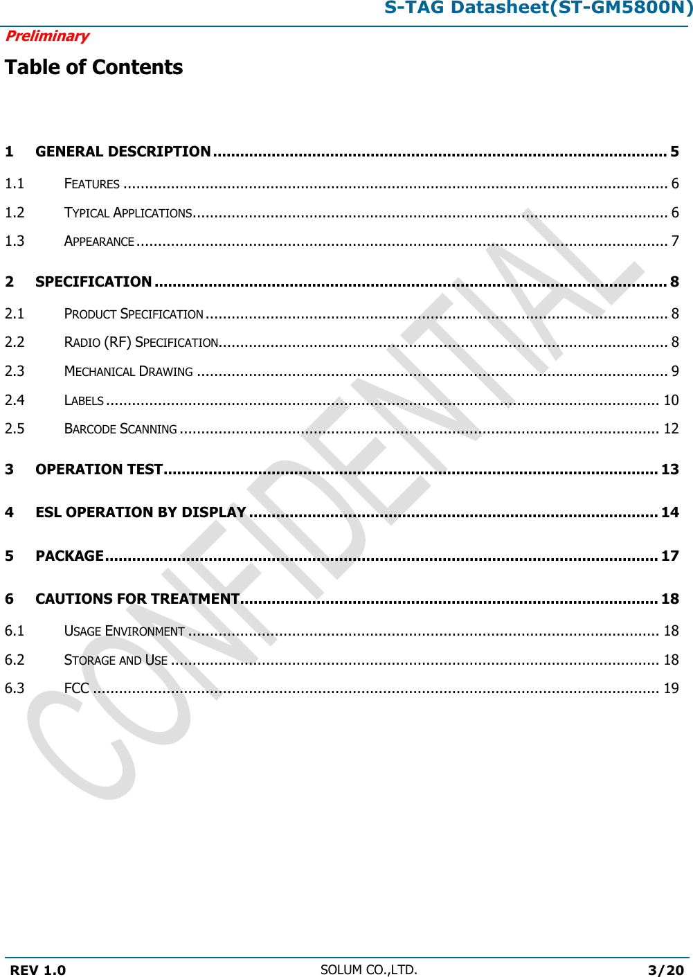 S-TAG Datasheet(ST-GM5800N)Preliminary REV 1.0 SOLUM CO.,LTD.3/20 Table of Contents 1 GENERAL DESCRIPTION ..................................................................................................... 5 1.1 FEATURES .............................................................................................................................. 6 1.2 TYPICAL APPLICATIONS .............................................................................................................. 6 1.3 APPEARANCE ........................................................................................................................... 7 2 SPECIFICATION .................................................................................................................. 8 2.1 PRODUCT SPECIFICATION ........................................................................................................... 8 2.2 RADIO (RF) SPECIFICATION........................................................................................................ 8 2.3 MECHANICAL DRAWING ............................................................................................................. 9 2.4 LABELS ................................................................................................................................ 10 2.5 BARCODE SCANNING ............................................................................................................... 12 3 OPERATION TEST .............................................................................................................. 13 4 ESL OPERATION BY DISPLAY ........................................................................................... 14 5 PACKAGE ........................................................................................................................... 17 6 CAUTIONS FOR TREATMENT............................................................................................. 18 6.1 USAGE ENVIRONMENT ............................................................................................................. 18 6.2 STORAGE AND USE ................................................................................................................. 18 6.3 FCC ................................................................................................................................... 19 