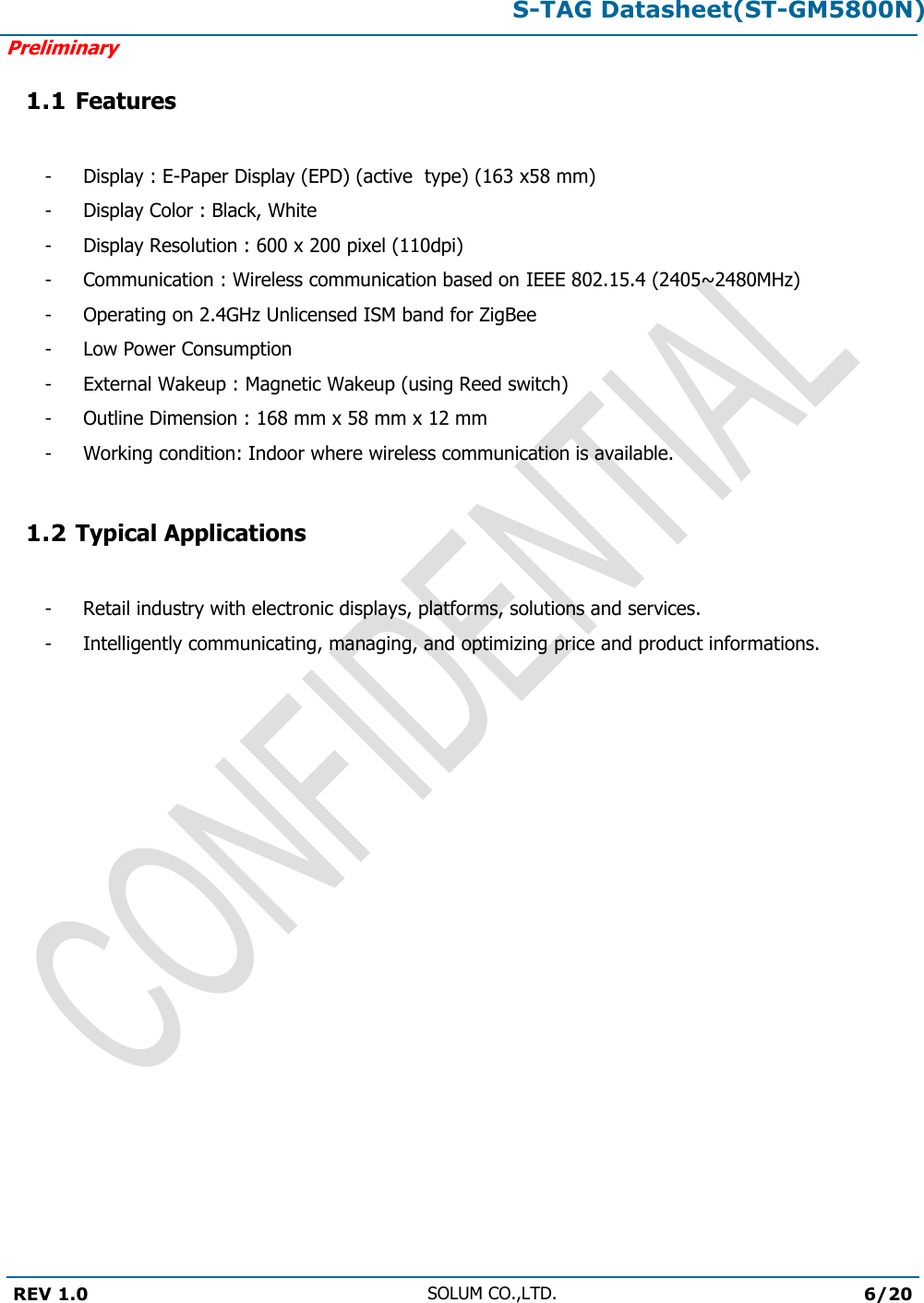 S-TAG Datasheet(ST-GM5800N)Preliminary REV 1.0 SOLUM CO.,LTD.6/20 1.1 Features - - - - - - - - - Display : E-Paper Display (EPD) (active  type) (163 x58 mm) Display Color : Black, White Display Resolution : 600 x 200 pixel (110dpi) Communication : Wireless communication based on IEEE 802.15.4 (2405~2480MHz)Operating on 2.4GHz Unlicensed ISM band for ZigBee Low Power Consumption External Wakeup : Magnetic Wakeup (using Reed switch) Outline Dimension : 168 mm x 58 mm x 12 mm Working condition: Indoor where wireless communication is available. 1.2 Typical Applications -  Retail industry with electronic displays, platforms, solutions and services. -  Intelligently communicating, managing, and optimizing price and product informations. 