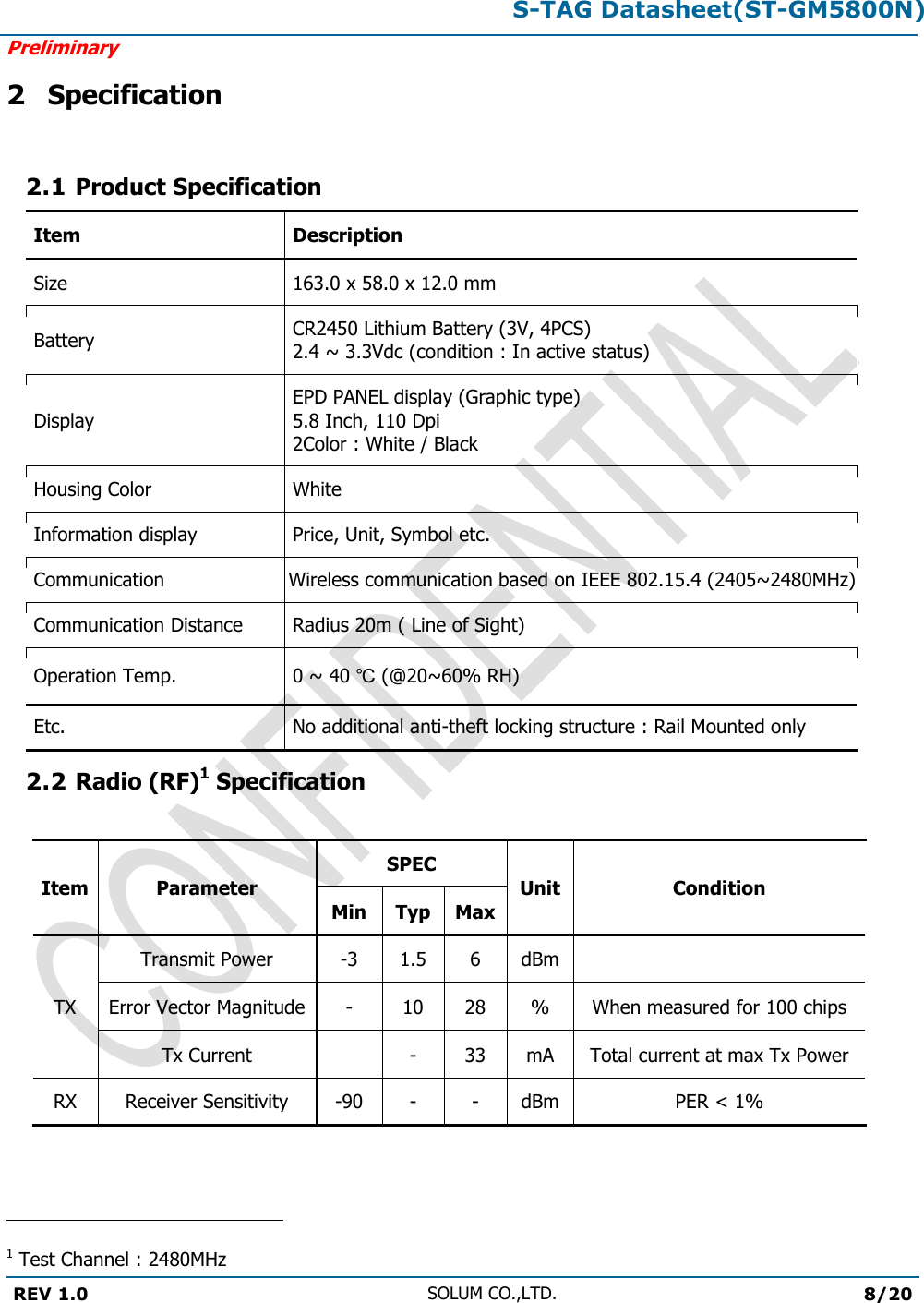 S-TAG Datasheet(ST-GM5800N)Preliminary REV 1.0 SOLUM CO.,LTD.8/20 2 Specification 2.1 Product Specification Item Description Size 163.0 x 58.0 x 12.0 mm Battery CR2450 Lithium Battery (3V, 4PCS) 2.4 ~ 3.3Vdc (condition : In active status) Display EPD PANEL display (Graphic type) 5.8 Inch, 110 Dpi 2Color : White / Black Housing Color White Information display Price, Unit, Symbol etc. Communication Wireless communication based on IEEE 802.15.4 (2405~2480MHz)Communication Distance Radius 20m ( Line of Sight) Operation Temp. 0 ~ 40 ℃ (@20~60% RH) Etc. No additional anti-theft locking structure : Rail Mounted only 2.2 Radio (RF)1 Specification Item Parameter SPEC Unit Condition Min Typ Max TX Transmit Power -3 1.5 6 dBm Error Vector Magnitude - 10 28 % When measured for 100 chips Tx Current - 33 mA Total current at max Tx Power RX Receiver Sensitivity -90 - - dBm PER &lt; 1% 1 Test Channel : 2480MHz 